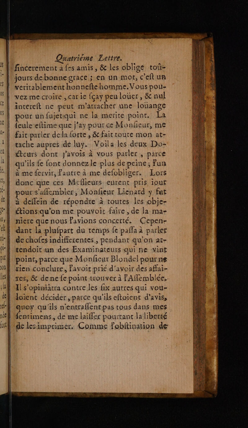 fincerement a frs amis, &amp; les oblige tot- jours debonnegrace ; en un mot, c'eftun véritablement honneftehomme.Vous pou- vez mecroire , carie fcay peu louer, &amp; nul intereft ne peut m'arracher une louange pour un fujerqui ne la merite point. La {culeeftime que j'ay pour ce Monñeur, me fair parler dela forte , &amp;-fair toute mon at- tache aupres de luy. Voila les deux Do- cteurs dont j’avois à vous parler , parce qu'ils fe font donnezle plus depeine; Pun à me fervir, Pautre à me defobliger. Lors donc que ces Mcflieurs eurent pris iour pour s'afflembler, Monfeur Lienard y fat à deflein de répondre à toutes les obje- étionsiqu'on me pouvoit faire, de la ma- niere que nous Pavions concerté. Cepen- dant la plufpart du temps fe pafla à parler de chofes indifferentes., pendant qu'on at- tendoit un des Examinateurs qui ne vint point, parce que Monficur Blondel pour ne rico conclure, Pavoit prié d'avoir des affai- res, &amp; dene fe point trouver à PAflemblée.. 1 s’opimiatra contre les fix autres qui vou- loient décider ,parce qu'ils eftoient d'avis, quoy qu'ils n'entraflentpas tous dans mes fentimens., de me laifler pourtant la liberté de lesimprimer,. Comme Pobitination de: