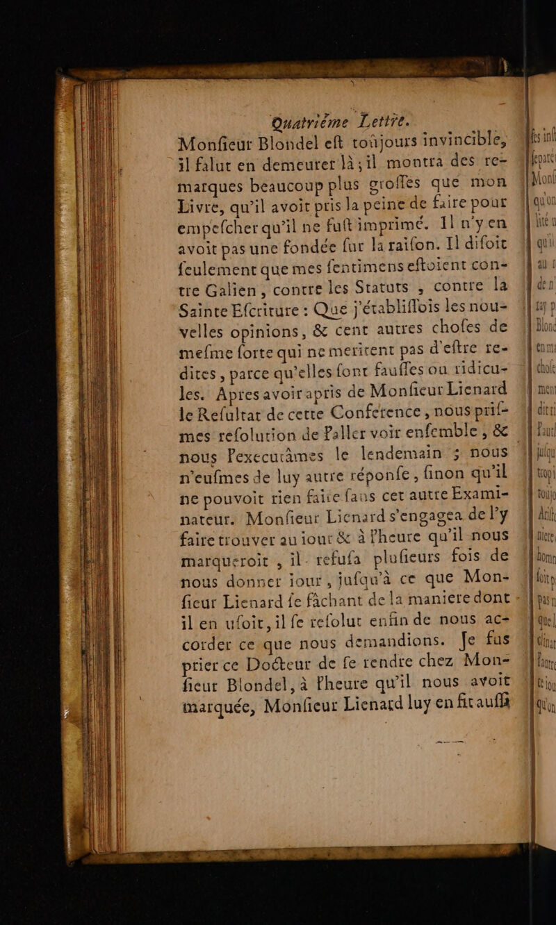 Monfieur Blondel eft toñjours invincible, 51 falut en demeurer là,il montra des re- marques beaucoup plus groffés que mon Livre, qu’il avoit pris la peine de faire pour empefcher qu’il ne fuft imprimé. Il n'yen avoit pas une fondée fur la raifon. Il difoit feulement que mes fentimens eftoient con- tre Galien, contre les Sratuts , contre la Sainte Ecriture : Que j'établiflois les nou- velles opinions, &amp; cent autres chofes de mefme forte qui ne meritent pas d'eftre re- dites, parce qu'elles font fauffes ou ridicu- les. Apresavoir apris de Monfeur Lienard le Refulrat de cette Conference, nous prif- nous Pexecucames le lendemain ; nous n'eufmes de luy autre réponfe, finon qu'il ne pouvoit rien faire faus cet autre Exami- nateur. Monfieur Licnard s’engagea de Py faire trouver au iour &amp; à Pheure qu’il nous marqueroit , il. refufa plufeurs fois de nous donner iour, jufau’à ce que Mon- il en ufoit, il fe refolut enfin de nous ac- corder ce que nous demandions. Je fus rier ce Docteur de fe rendre chez Mon- fieur Blondel, à fheure qu’il nous avoit marquée, Monfieur Lienard luy en fit auf ee
