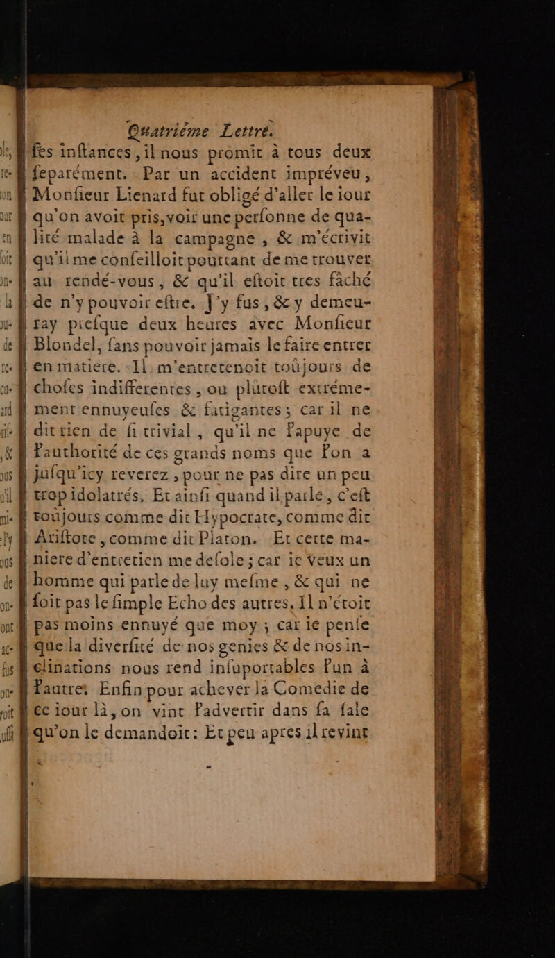 Î fes inflances, il nous promit à tous deux | feparément. Par un accident impréveu , | Monfeur Lienard fut obligé d’aller le iour | qu'on avoit pris, voir une perfonne de qua- | lité malade à la campagne , &amp; m'écrivit | qu’ iime confeilloit pourtant de metrouvet de n'ypouvoireftre, J'y fus, &amp; y demeu- dittien de fitrivial, qu ilne fapuye de | Pauthorité de ces grands noms que fon a | jufqu'icy reverez , pour ne pas dire an peu | op idolatrés, Etain 5 quand ilpaïle, c’eft ! toujours comme dit H lypocrate, comme dit | Atiftote ,comme dir Platon. Et cette ma- | nicre d'entretien me us car ie Veux un À homme qui parle de luy Hebae , &amp; qui ne | foit pas le fimple Echo des autres. Il n’étoit | pas moins ennuyé que moy j Cai 1e pen le | que la diverfité de nos genies &amp; denosin- | clinations nous rend infuportables Pun à fautre Enfin pour achever la Comedie de Mce iour là, on vint Padvertir dans fa fale no: SE ram se da 2 damien 6e M PERTE FRERE