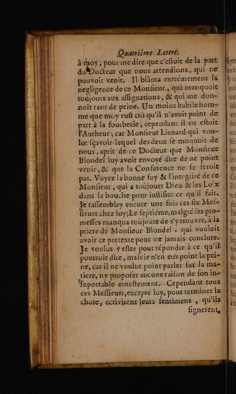 | Quatrième Lettre. à js , pour me dire que c’eftoit dela part du Docteur que nous attendions, qui n€ pouvoir venir, Il blima extrémement la: negligence de ce Monfieur., qui manquoit toùjours aux affignations, &amp; qui me don- noit tant de peine. Un moins habiiehom- me que moy euft cû qu'il n'avoir point de part à la fourberie, cependant il en eftoit PAucheur ; car Monfeur Lienard qui vou- lu fcavoir lequel des deux fe moquoit de nous , aprit de ce Docteur que Monfeur Blondel luy avoit envoyé dire de ne point ‘venir, &amp; que la Conference ne fe feroit pas. Voyez lzbonne foy &amp; Pintcgrité de ce Monfieur , qui a toujours Dieu &amp; les Lo'x dans la bouche pour iuftifier ce qu'il fair. Te raffemblay encore une fois ces fx Mel- fieurs chez luy;Le feptiéme,malgtc fes pro : t. mefles manqua toüjouts de s'y trouver, ala À; priere de Monfieur Blondel : qui vouloit J4 avoir ce pretexte pour ne jamais conclures 4: fe voulus. y eftre pour répondre àce qu'il el 1 pourroit dire, maisie n'en eus pointlapeis ||}, |A né, car il ne voulut point parler far: Ja ma=tl}, à tiere, ny proposer aucune raifon de fon in Di fuportable enteftemenr. Cependant tous | L ces Meflieurs,excepré luy, pour rerminer Là 4}; 11 chofe, écrivisent leurs fentimens ; qu’ils 4h du | fionerent, “|