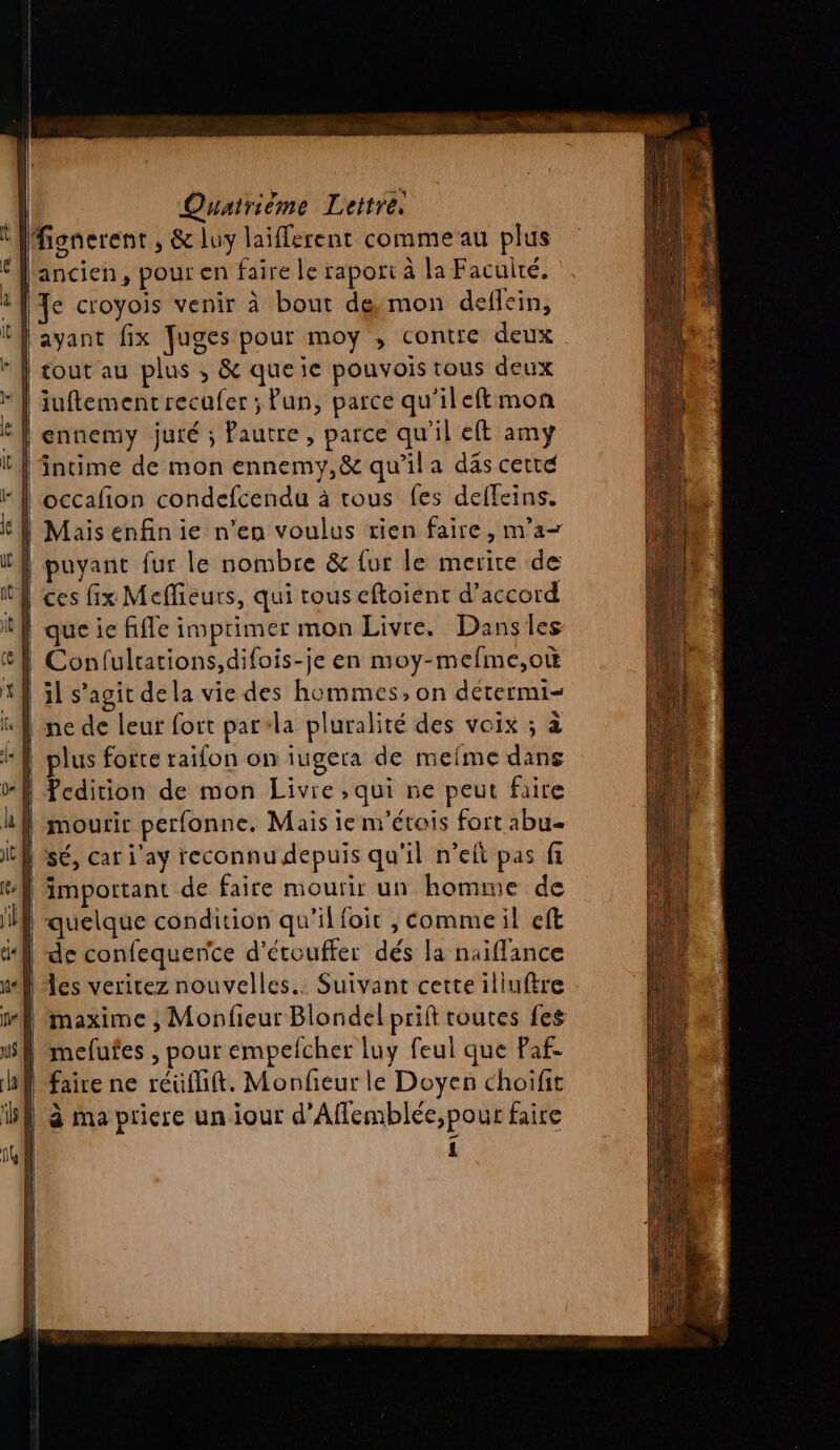 Mfignerent , &amp; luy laiflerent comme au plus ‘ancien, pour en faire le rapori à la Faculté. | Te croyois venir à bout demon deflein, | ayant fix fuges pour moy , contre deux | tout au plus ,; &amp; queie pouvois tous deux {| iuftementrecufer ; fun, parce qu'ileftmon | ennemy juré ; Pautre, parce qu'il eft amy intime de mon ennemy,&amp; qu’il a das cette “| occafion condefcendu à tous fes defleins. | Maisenfinie n’en voulus rien faire, m'a A puyant fur le nombre &amp; {ur le merire de CA ces fix Meffieurs, qui tous eftoient d’accord | que ie fifle imprimer mon Livre. Dansles Confulrations,difois-je en moy-mefme,ot | ïl s’agit dela vie des hommes, on détermi- ne de leur fort par+la pluralité des voix ; à | plus forte raifon on iugera de meme dans ! Pcdition de mon Livre ,qui ne peut faire 4} mourir perfonne. Mais ie nr'étois fort abu= bis, car j'ay reconnu depuis qu'il n’eft pas fi important de faire mourir un homme de quelque condition qu’il foit , Commeil eft les veritez nouvelles. Suivant cette illuftre maxime ; Monfieur Blondel prift toutes fes | mefufes , pour émpelcher luy feul que Paf. | faire ne réufift. Monfeur le Doyen choifit Bf à ma pricre un iour d’Aflemblée,pour faire | n