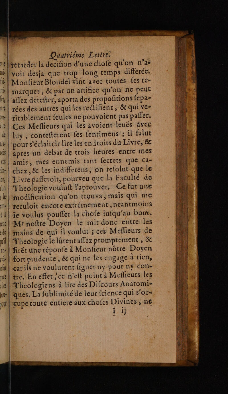 ui tetarder la decifion d'une chofe qu'on n’as voit desja que trop long temps differée, Monfizur Blondel vint avec routes fes re- marques, &amp; par un attifice qu'on ne peut aflez detefter, aporta des propofitions fepa- rées des autres qui les rectifient , &amp; qui ve- ritablement feules ne pouvoient pas paffer. Ces Mefhieurs qui les avoient leuës ävéc luy , contefterent (es fentimens ; il falut pour s'éclaircir lire les endroits du Livre, &amp; apres un debat de trois heures entre mes amis, mes ennemis tant fecrets que ca- chez, &amp; les indifferens, on refolut que le Livre pafferoir, pourveu que la Faculté de Theologie vouluft laprouver, Ce fut une modification qu'on trouva, mais qui me teculoit encote extrémement ,neantmoins ie voulus pouffer la chofe iufqu'au boux. mains de qui il voulut ; ces Meflieurs de Thcologie le lürent affez promprement , &amp; | firér une réponfe à Monfieur nôtre Doyen | Fort prudente , &amp; qui ne les engage à tien, carils ne voulurent fignerny pour ny con- tre. En effet; ce n'eft pointà Mefñicurs les Thcologiens à lire des Difcours Anatomie ques. La fublimité de leur fcience qui s'oc= lreupe coute entiere aux chofes Divines, n€ i j —— ——————  — 7