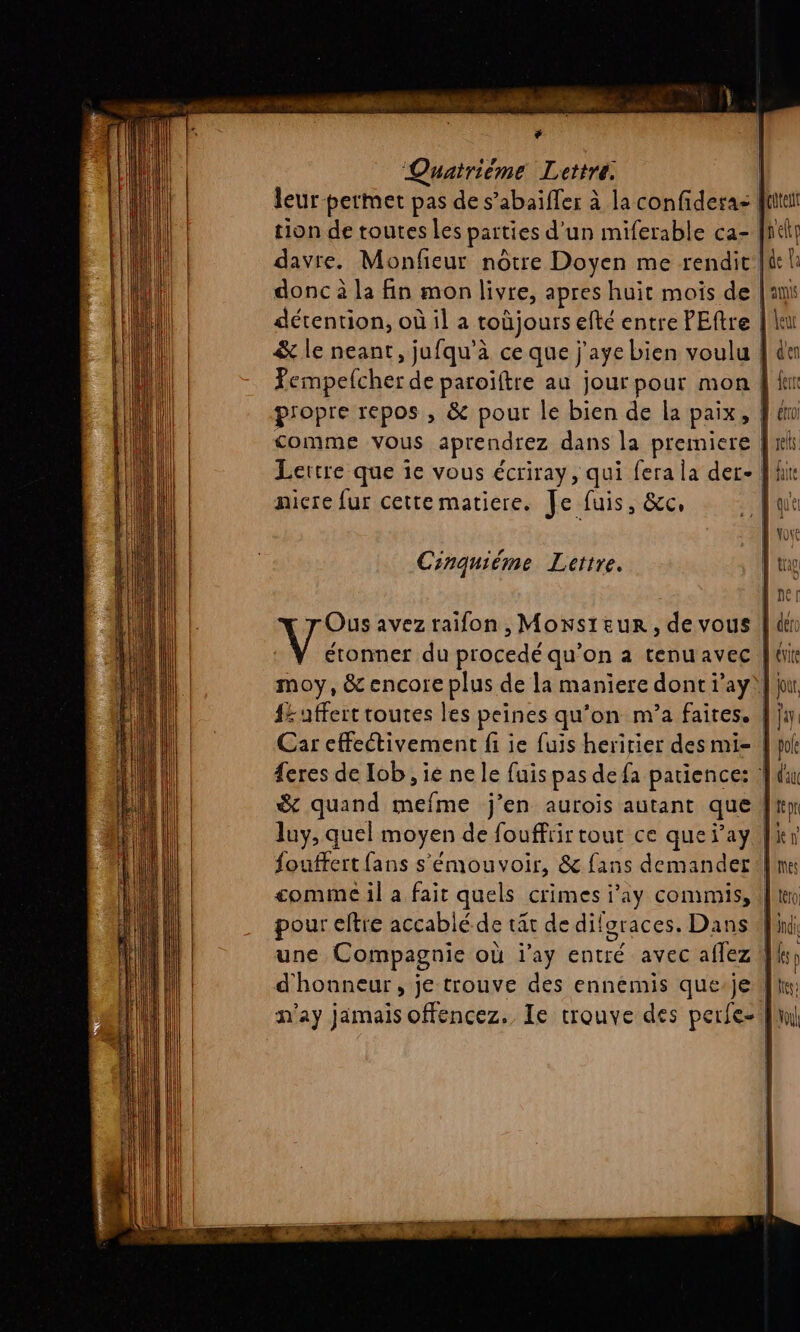 RU te. + Quatrième Lettre. leur-permet pas de s’abaïfler à la confideras | tion de toutes les parties d’un miferable ca- |h davre. Monfieur nôtre Doyen me rendit: donc à la fin mon livre, apres huit mois de | détention, où il a toùjours 6 efte entre PEftre | \ &amp; le neant, jufqu'à ce que j'aye bien voulu | Pempelcher de paroïftre au jour pour mon | propre repos , &amp; pour le bien de la paix, | comme vous aprendrez dans la premiere | Lettre que ie vous écriray, qui fera la der- fl! nicçre fur cette matiere. Je fuis, &amp;c, Cinquiéme Lettre. Are avez raifon , Monsieur, de vous | moy, &amp; encore plus de la maniere dont ray || {= uffert routes les peines qu’on m’a faites. |} Car effectivement fi ie fuis heritier des mi- feres de Iob , ie ne le fuis pas defa patience: | &amp; quand mefme j’en aurois autant que | luy, quel moyen de fouffrir tout ce que Fay 1 fouffert fans s'émouvoir, &amp; fans demander | comme il a fait quels crimes i’ay commis, pour eftre accablé de tät de dilgraces. Dans