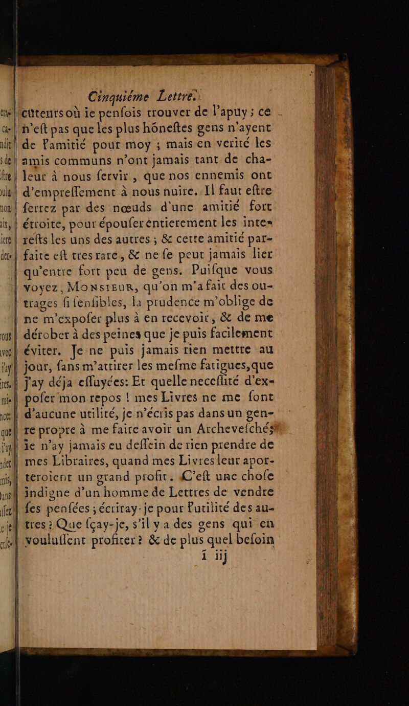 cütents où ie penfois trouver de l’apuy; ce de Pamitié pour moy ; mais en verité les amis communs n’ont jamais tant de cha- leur à nous fervir , que nos ennemis ont d’empreffement à nous nuire. 1] faut eftre ferrez par des nœuds d'une amitié fort étroite, pour épouferéntierement les inte= relts les uns des autres ; &amp; cette amitié par- faite eft tresrare, &amp; ne fe peut jamais lier qu'entre fort peu de gens. Puifque vous voyez, Monsieur, qu'on m'a fait des ou- trages fifenfibles, là prudence m’oblige de éviter. Je ne puis jamais rien mettre au jour, fans m’attirer les mefme fatigues,que j'ay déja efluyces: Et quelle neceflité d'ex- re propre à me faire avoir un Archeve{chés le n’ay jamais eu deflein de rien prendre de mes Libraires, quand mes Livres leur apot- teroient un grand profit. C’eft une chofe indione d’un homme de Lettres de vendre fes penfécs ; écriray-je pour Putilité des au- tres ? Que {cay-je, s’il y a des gens qui en 1 1H}