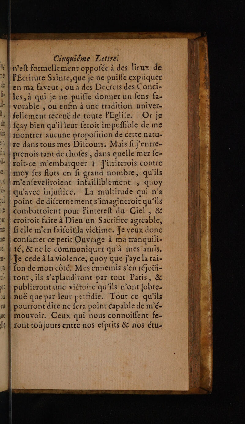 n’eft formellement oppofée à des lieux de | PEcriture Sainte,que je ne puifle expliquer $ l'en ma faveur, ou à des Decrers des C'onci- | les, à qui je ne puifle donner un fens fa. vorable , ou enfin à une tradition univers | fellement receuë de toute PEglife. Or je fcay bien qu'il leur feroit impoflible de me montrer aucune propolirion de certe natu- re dans tous mes Dilcours. Mais fi j’entre- n}} prenois tant de chofes, dans quelle mer fe- | roit-ce m’embarquer ? TJ'irriterois contre | moy fes flots en fi orand nombre, qu'ils WA m'enfeveliroient infailliblement ; quoy ‘} qu'avec injuftice. La multitude qui n’a | point de difcernement s'imagineroit qu'ils combatroient pour Pintereft du Giel , &amp; | croiroit faire à Dieu un Sacrifice agreable, | fi elle m'en faifoitila viétime. Te veux donc | confacrer ce petit Ouvrage à ma tranquili- | té, &amp; ne le communiquer qu'à mes amis. Te cede à la violence, quoy que j'aye la rai- | fon de mon coté. Mes ennemis s’en réJoüi- ront , ils s’aplaudiront par tout Paris, &amp; publierontune victoire qu'ils n’ont fobte- puë que par leur perfidie. Tout ce qu'ils pourront dire ne {era point capable de m’é- | mouvoir. Ceux qui nous connoïflent fe- | sont roûüjours entre nos efprits &amp; nos étu-