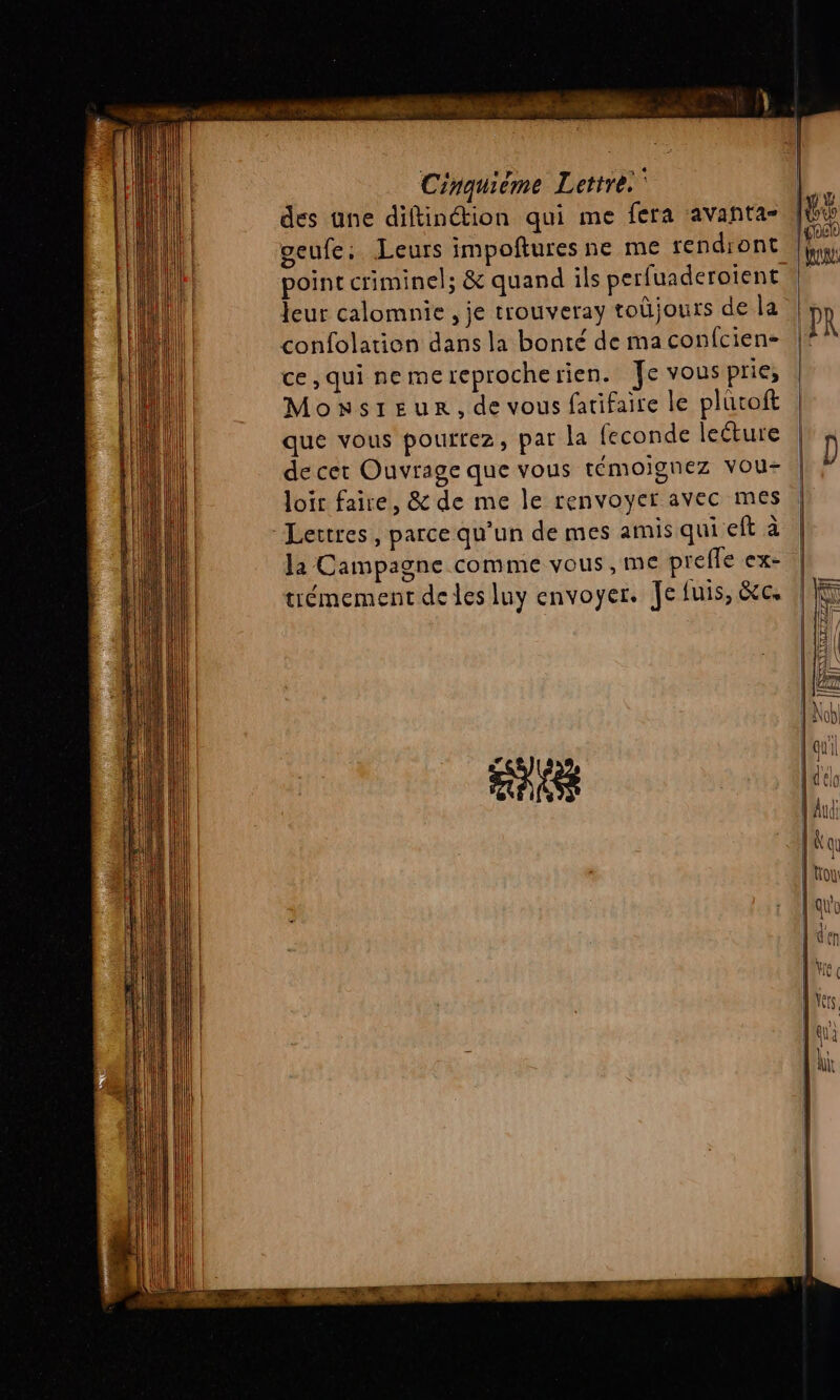 des une diftinétion qui me fera avantas geufe, Leurs impoñftures ne me rendiont leur calomnie , je trouveray toüjours de la confolation dans la bonté de ma confcien- ce, qui nemereprocherien. Je vous prie, Monsreur, de vous fatifaire le plüroft que vous pourrez, par la feconde lecture de cet Ouvrage que vous témoignez vou- loir faire, &amp; de me le renvoyer avec mes Lertres, parce qu'un de mes amis qui eft à la Campagne comme vous, me preffe ex- trémement de les luy envoyer. Je fuis, &amp;c. as