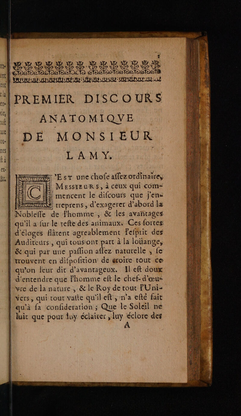 [PREMIER DISCOURS ANATOMIQUE DÉ MONSIEUR L À M Y. Fm 'EsT une chofe affez ordinaire, Æ Messieurs, à ceux qui com= NS) mencent le difcours que j'en» | HN) treprens, d’exagerer d’abord la | Nobleffe de Phomime , &amp; les avantages qu'il a fur le vefte des animaux. Ces fortés | d'éloges fâtent agreablement Fefprit des | Auditeurs, qui tousont part à la louange, | &amp; qui par une pañlion aflez naturelle , fe | trouvent en difpofition: de œroire tout ce qu’on leur dit d’avanrageux. Il eft doux | d'entendre que Phomme eft le chef- d'œus vre de la nature, &amp; le Roy de tout PUni- | Vers, qui tout vaite qu'il eft ; n'a efté fait l'au’à fa confideration ; Que le Soleil ne luir que pour luy éclairer ,luy éclore des
