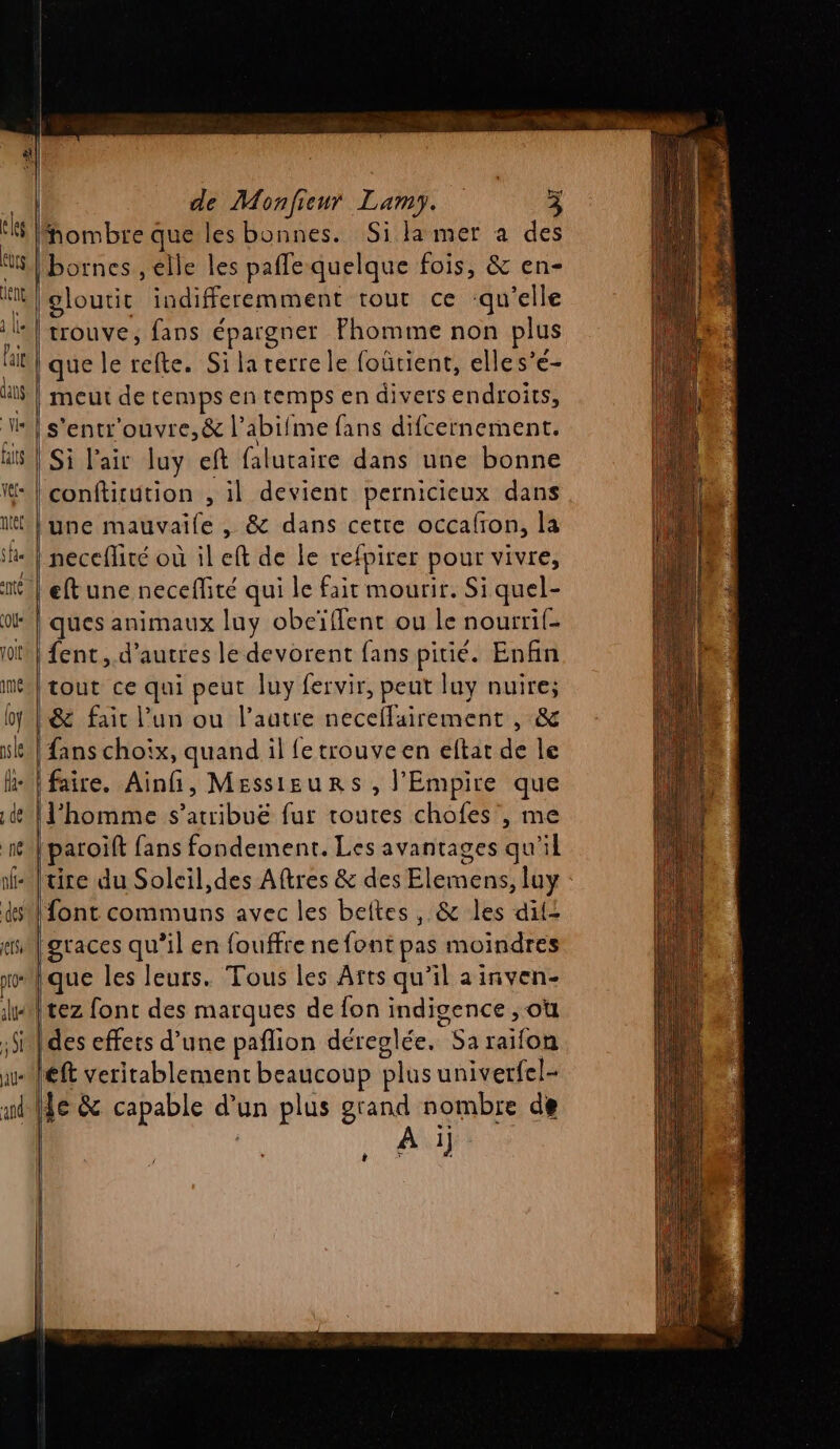 | hombre que les bonnes. Sila mer a des ogloutit indifferemment rout ce :qu’elle trouve, fans épargner Fhomme non plus que le té Silaterre le foûütient, elles’e- meut de temps en temps en divers endroits, s'entr'ouvre,&amp; l’abifme fans difcernement. Si l'air luy eft falutaire dans une bonne conftitution , il devient pernicieux dans une mauvaile , &amp; dans cette occafron, la ques animaux luy obeïffent ou le nourrif- ent, d’autres le devorent fans pitié. Enfin tout ce qui peut luy fervir, peut luy nuire; &amp; fait l’un ou l’autre necellairement , &amp; fans choix, quand il fe trouve en eftat de le faire. Ainfi, Messieurs, l'Empire que l'homme s’atribuë fur routes chofes , me paroift fans fondement. Les avantages qu’il tire du Soleil,des Aftres &amp; des Elemens, loy que les leurs. Tous les Âfts qu’il a inven- Fe font des marques de {on indigence , où des effets d’une paflion déreglée. Sa raifon À i) t