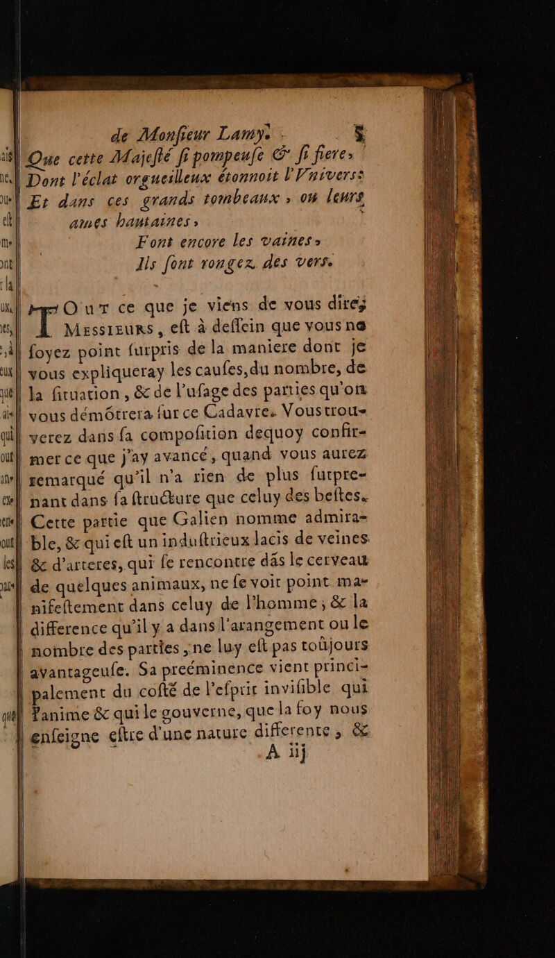 Que cette Majefié fi pompeufe &amp; fi fiere» | | Dont l'éclat orgucilleux étonnoit L'Vnivers: | Er dans ces grands tombeanx ; on leurs ames bantaines ; Font encore les vaines> Ils font rongexz des vers. Our ce que je viens de vous dire Messieurs, eft à deffein que vous nœ foyez point furpris de la maniere dont je | vous expliqueray les caufes,du nombre, de | Ja firuation , &amp; de l’ufage des partiesqu'on vous démôtrera fur ce Cadavre. Voustrou- | yerez dans fa compoñtion dequoy confir- | mer ce que Jay avancé, quand vous aurez remarqué qu’il n'a rien de plus furpre- nant dans fa ftruébure que celuy des beftes. | Cette partie que Galien nomme admira= | ble, &amp;quieft un induftrieux Jacis de veines. | &amp;c d’arteres, qui fe rencontre däs le cerveau de quelques animaux, ne fe voir point ma- pifeftement dans celuy de l’homme, &amp; la | difference qu'il y a dans l’arangement ou le nombre des parties ne luy eft pas toüjours dvantageufe. Sa preéminence vient princi- palement du cofté de l'efpric invifible qui Panime &amp; qui le gouverne, que la foy nous | enfeigne eftre d'une nature differente, &amp; | À il;