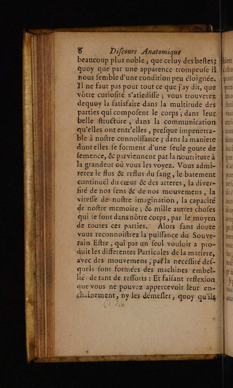 | beaucoup plus noble ; que celuy desbeftes: Us Quoy que par une apparence trompeufe il [cu | | hous femble d'une condition peu éloignée. | pont J1 ne faut pas pour tout ce que j'ay dit, que {ym votre cutiofité s’atiedifle ; vous trouverez À k dequoy la fatisfaire dans la multitude des A fi parties qui compofent le corps ; dans leur {mu belle ftruéture, dans la communication Men qu'elles ontentr'elles , prefque impenetra- {| sions ble à noftre connoïffance ; dans la maniere 1&amp;m dontelles fe forment d'une feule goute de Wku femence, &amp; parviennent par la nourtitureà ue Ja grandeur où vous les voyez. Vous admi- 1 du rerez le lus &amp; refus du fang , le batement 4] continué] du cœur &amp; des arteres, la diver- Un fité de nos fens &amp; de nos mouvemens, la Ali, virefle de noftre imagination, la capacité de noftre memoire ; 8 mille autres chofes qui fe font dans nôtre corps, par le moyen 4 um de toutes ces parties. Alors fans doute Muni vous reconnoiftrez la puiflance du Souve- rain Eftie, qui par un feul vouloir à pro- duit les differentes Particules de la matiere, avec des mouvemens ; pafla neceflité def- quels font formées des machines embel- hé; de tant de refforts : Et faifant reflexion que vous ne pouvez appercevoir leur en-. éhainement, ny les démefler, quoy qu'ils nn ee Pre]