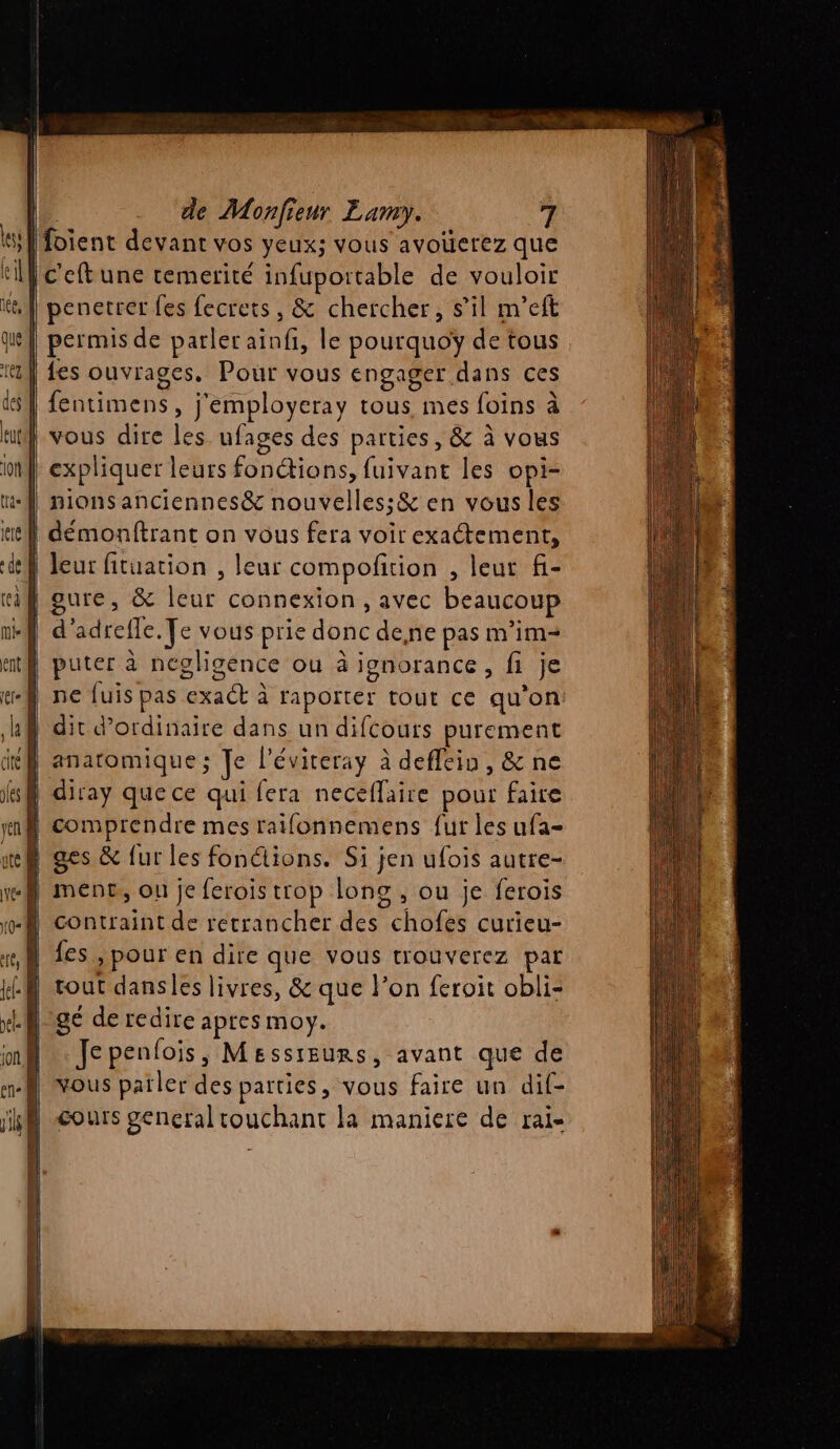 |foient devant vos yeux; vous avoüerez que If c'eftune temerité infuportable de vouloir | penetrer fes fecrets, &amp; chercher, s’il m’eft | permis de parler aïinfi, le pourquoÿ de tous | fes ouvrages. Pour vous engager dans ces | fentimens, j'employeray tous mes foins à nl vous dire les ufages des parties, &amp; à vous | expliquer leurs fonctions, fuivant les opi- | nionsanciennes&amp; nouvelles: &amp; en vous les | démonftrant on vous fera voir exactement, | leur fituation , leur compofition , leur f- | oure, &amp; leur connexion , avec beaucoup | d'adrefle. Te vous prie donc dene pas m’im= puter à ncgligence ou à ignorance, fi je ne fuis pas exact à raporter tout ce qu’on à dit d'ordinaire dans un difcours purement if anatomique; Je l'éviteray à deflein, &amp; ne } comprendre mes raifonnemens fur les ufa- n ges &amp; fur les fonctions. Si jen ufois autre- } menc, ou je ferois trop long , ou je ferois N contraint de retrancher des chofes curieu- fes | pour en dire que vous trouverez par tout dansles livres, &amp; que l’on feroit obli- ge de redire apres moy. Jepenfois, Messieurs, avant que de vous patler des parties, vous faire un dif- cours general touchant la maniere de rai-