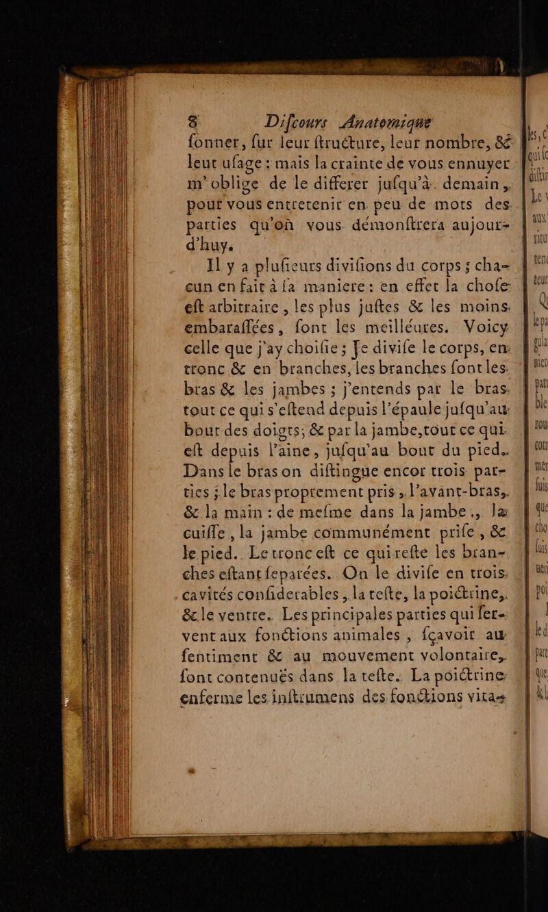 fonner, fur leur ftructuré, leur nombre, &amp;.. leut ufage : mais la crainte de vous ennuyer m'oblige de le differer jufqu’à. demain, pouf vous entretenir en peu de mots des. parties qu'on vous démonftrera aujour- d'huy. Il y à plufeurs divifions du corps ; cha gun en fait à {a maniere: en effet la chofe: eft arbitraire , les plus juftes &amp; les moins: embaraflées, font les meilléures. Voicy celle que j'ay choilie ; Fe divile le corps, en: tronc &amp; en branches, les branches font les: bras &amp; les jambes ; entends pat le bras. tout ce qui s'eftend depuis l’épaule jufqu'auw bour des doigts; &amp; Ex la jambe,tout ce qui. eft depuis laine, jufqu’au bout du pied. Dans le bras on diftingue encor trois pat- tics ;. le bras proprement pris»; l’avant-bras.. &amp; La main : de mefime dans la jambe, Fa cuifle , la jambe communément prife, &amp; Je pied. Letronceft ce quirefte les bran- ches eftanr feparées. On le divife en trois: cavités confiderables , latefte, la poi ictrine,. &amp;le ventre. Les principales parties qui fer ventaux fonétions animales , fcavoir aw fentiment &amp; au mouvement volontaire, font contenuës dans la tefte. La poictrine cnferme les inftrumens des fonétions vitae
