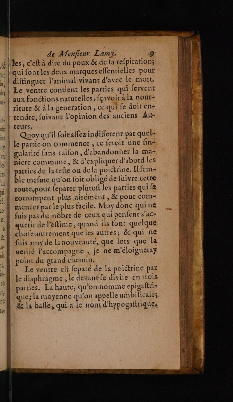 les, c’eft à dire du poux &amp; de la refpiration; diftinguer l'animal vivant d'avec le mort. Le ventre contient les parties qui fervent aux fonctions naturelles, fcavoir à la nour- riture &amp; à la generation, ce qui fe doit en- tendre, fuivant l'opinion des anciens Au- teurs. | Quoy qu’il foitaffez indifferent par quel- le partie on commence , ce feroit une fin- gularité fans raifon, d'abandonner la ma ble mefme qu'on foit obligé de fuivre cetre corrompent plus aisément , &amp; pour com- mencer par le plus facile. Moy donc qui ne fuis pas du nôbre de ceux qui penfent s'ac- querir de Peftime , quand ils font quelque chofc autrement que les autres; &amp; qui ne fuis amy de lanouveauté, que lors que la uerité l’accompagne , je ne m'éloigneray point du grand chemin, Le ventre eft feparé de la poicrine par Je diaphragme , le devant fe divife en trois parties. La haute, qu’on nomme epigaftri- que; la moyenne qu'on appelle umbilicalcs.