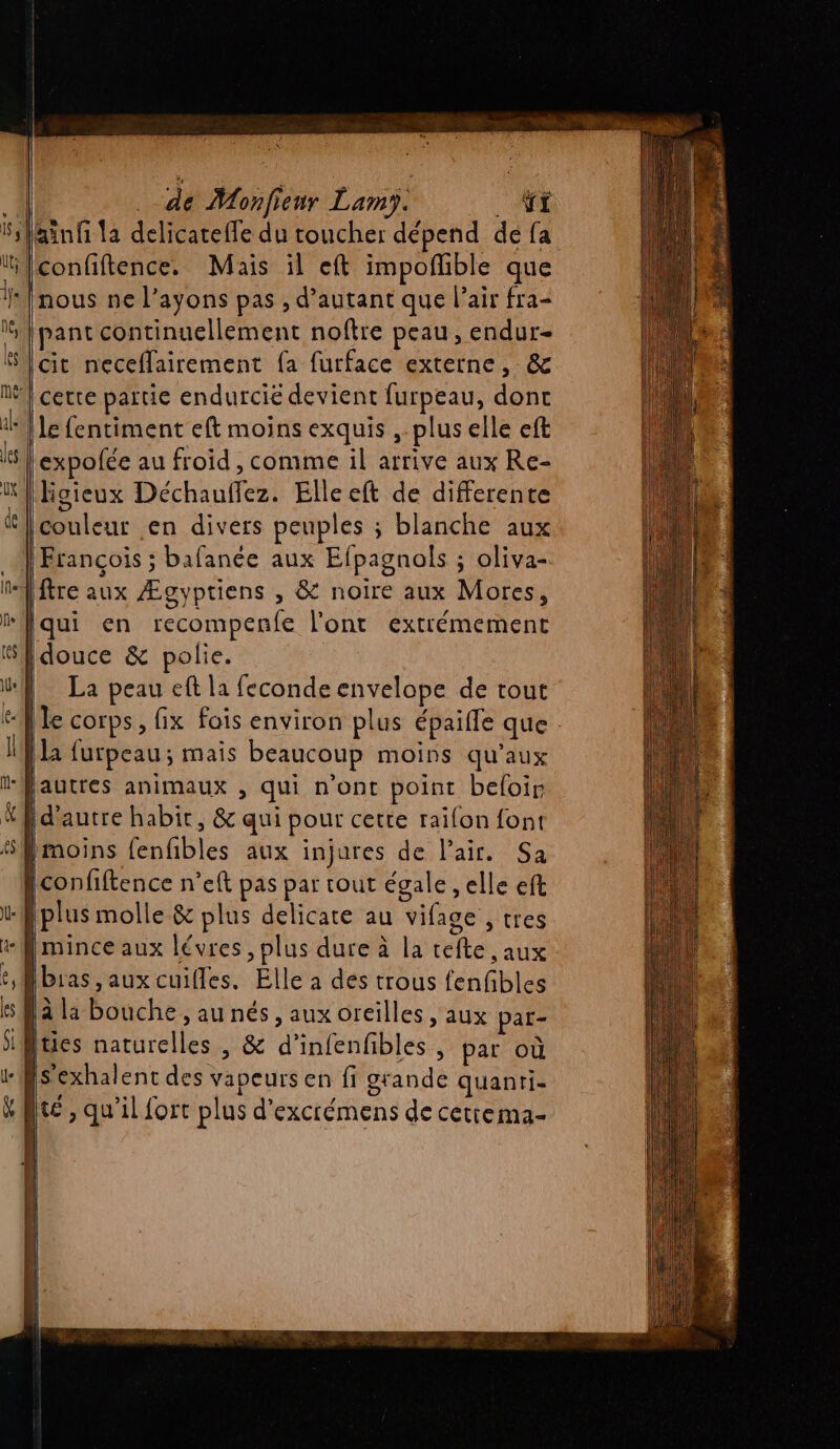 ne, pant continuellement noftre peau , endur- cit neceflairement fa furface externe, &amp; expolée au froid , comme il arrive aux Re- |Hoieux Déchauffez. Elle eft de differente | . , ÿ François ; bafanée aux Efpagnols ; oliva-. ftre aux Ægyptiens , &amp; noire aux Mores, Iqui en recompenfe l'ont extrémement douce &amp; polie. le corps, fix fois environ plus épaille que [la furpeau; mais beaucoup moins qu'aux 1 d'autre habit, &amp; qui pour cette raifon font fmoins fenfbles aux injures de l'air. Sa plus molle &amp; plus delicate au vifage , tres NN ; » lala bouche, au nés, aux oreilles , aux par-