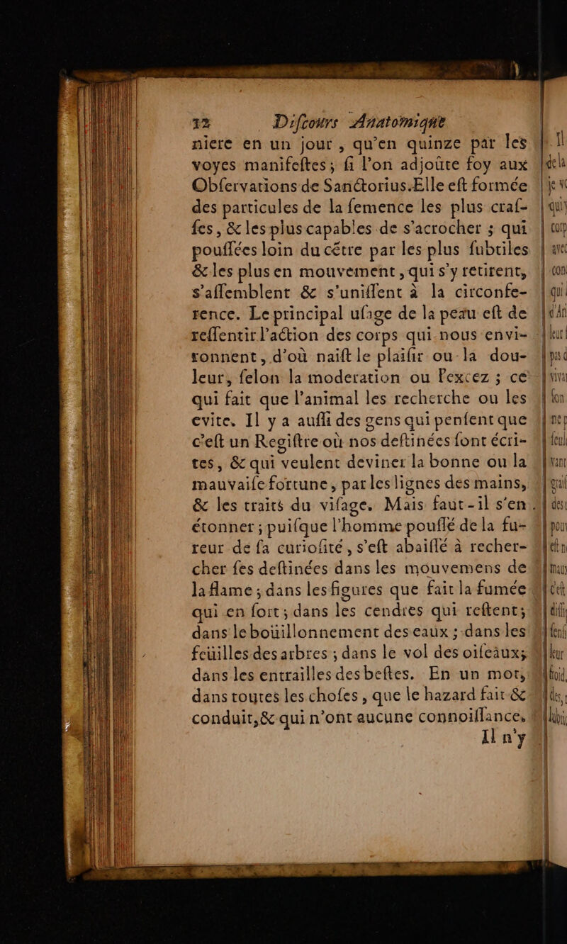 niere en un jour , qu'en quinze par les voyes manifeftes; fi l’on adjoûte foy aux Obfervations de Sanctorius. Elle eft formée des particules de la femence les plus craf- fes, &amp; les plus capables de s’acrocher ; qui pouffées loin du cétre par les plus fubriles &amp; les plusen mouvement ,quis y retirent, s’aflemblent &amp; s’uniflent à la circonfe- rence. Leprincipal ufage de la peau eft de sonnent, d'où naift le plaifir ou-la dou- leur, felon la moderation ou Pexcez ; ce qui fait que l’animal les recherche ou les vite. Il y a auf des gens qui penfent que c’eft un Reogiftre où nos deftinées font écri- tes, &amp; qui veulent deviner la bonne ou la mauvaife fortune, parles lignes des mains, éronner ; puifque l’homme pouflé de la fu- reur de fa curiofité, s’eft abaiflé à recher- cher fes deftinées dans les mouvemens de la flame ; dans lesfigures que fait la fumée ui en fort; dans les cendres qui reftent; dans lebouillonnement des eaux ; dans les feuilles des arbres ; dans le vol des oifeiux; dans les entrailles desbeftes. En un mot, dans toutes les chofes , que le hazard fair &amp; conduit,&amp; qui n’ont aucune connoiflance, Il n'y