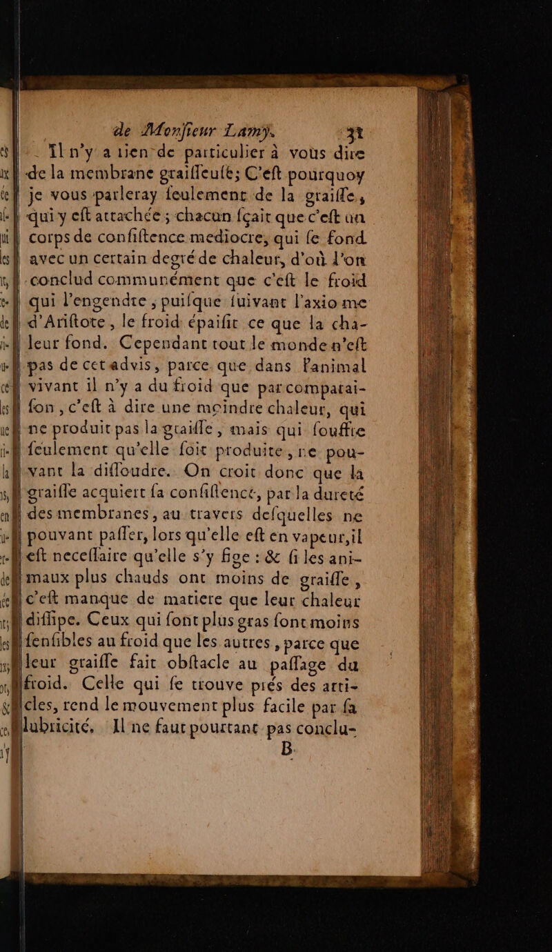 . Tn'y a rien de particulier à vous dire de la membrane graifleule; C’eft pourquoy | je vous parleray feulement de la oraifle, «| qui y cft attachée ; chacun fçait que c'eft un | corps de confiftence mediocre, qui {e fond avec un certain degré de chaleur, d'où l’on conclud communément que c'eft le froid | qui l’engendre ; puifque fuivant l'axiome | d’Ariftote , le froid épaifit ce que la cha- | leur fond. Cependant tout le monde n’eft | pas de cetadvis, parce. que dans Panimal | vivant il n’y a du froid que parcompatai- N fon, c’eft à dire une moindre chaleur, qui | ne produit pas la graifle , mais qui fouffre + Q fculement qu'elle foit produite, re pou- vant la difloudre. On croit donc que la à diffipe. Ceux qui font plus gras font moins fenfibles au froid que les autres, parce que leur graifle fait obftacle au paflage du froid. Celle qui fe tiouve prés des arti- cles, rend le mouvement plus facile par fa slubricité, Ilne faur pourtant pas conclu-