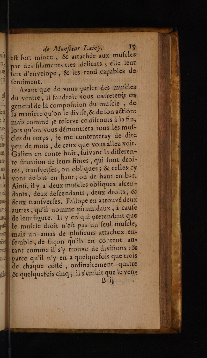 eft fort mince, &amp; artachée aux mufcles: MP par des filaments tres delicats ; elle leur MA ferr d'envelope , &amp; Îles rend capables de JR fentiment. | Avanc que de vous parler des mufcles ie du ventre, il faudroit vous entretemNr En lp general de la compofition du mufcle , de “ff maniere qu’on le divife,ë&amp; de fon aétion: | Mais comme je relerve ce difcours à lafin, M Jors qu'on vous démontrera tous les mut- ! cles du corps , je me contenteray de dire peu de mots , de ceux que vous allez voir. fl Galien en conte huit, fuivant la differen- IA te fituation de leurs fibres , qui font droi- iS tes , cranfverfes , ou obliques ; &amp; celles-cy vont de bas en haùr ; ou de haut en bas. l el Ainf, ily a deux mufcles obliques afcen- LL dants, deux defcendants , deux droits, &amp; | deux tranfverfes. Fallope en atrouvé deux ml autres , qu'il nomme piramidaux , à caufe in} de leur figure. Il y en qui pretendent que ml te mufcle droit n’eft pas un feul mufcle, mais un amas de plufieurs attachez en+ | femble , de façon qu'ils en content aus [tant comme il s'y trouve de diviñons : &amp; Mparce qu'il n'y en a quelquefois que trois dde chaque cofté , ordinairement quatle | &amp;c quelquefois cinq, il s'enfuit que le ven | B ij
