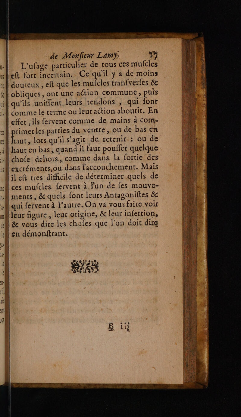 L'ufage particulier de tous ces mufcles eft fort incertain. Ce qu'il y a de moins obliques, ont une action commune ; puis qu’ils uniffent leurs tendons , qui fonr comme le terme ou leur action aboutit. En ou de haut en bas, quand il faut poulfer quelque chofe dehors, comme dans la fortie des excréments,ou dans Paccouchement. Mais ileft tres difficile de déterminer quels de ments, &amp; quels font leurs Antagoniftes &amp; qui fervent à l’autre. On va vous faire voir b (La | à leur figure , leur origine, &amp; leur infertion, | &amp; vous dire Îles chofes que l'on doit dire [en démonftrant. AA
