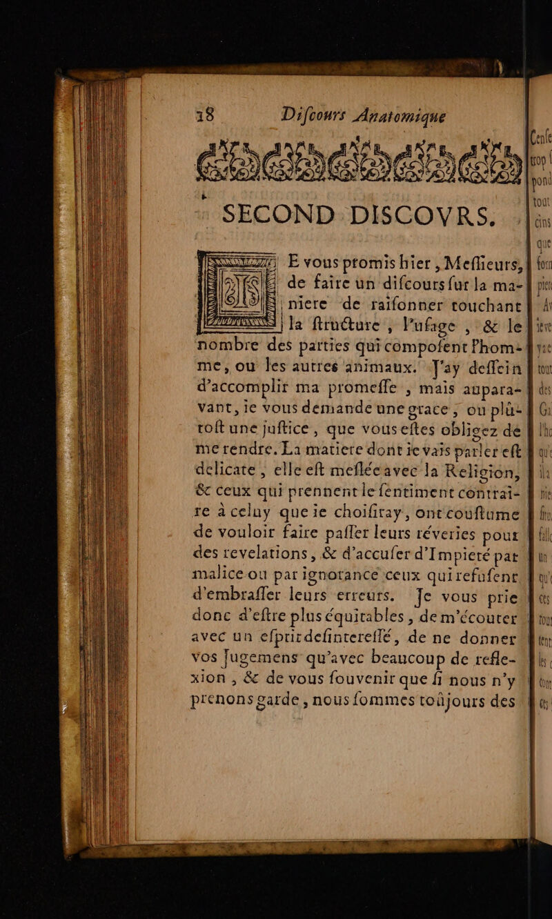 cheieintoetn : SECOND DISCOVRS. || ir E vous ptomishier , Meflieurs, | 1 de faire un difcours fur la ma-| N niere de raifonner couchant | | la firuéture , Pufage , &amp; lel: nombre des parties qui compofent Phom: {| me, ou Îles autres animaux. J'ay deffein Jin d'accomplir ma promefle , mais aupara- | à vant, ie vous demande une grace, où plu: 4 roftune juftice, que vouseftes obligez de me rendre. La matiere dont ie vais parler eft, delicate, elle eft meflécavec la Religion, | &amp;c ceux qui prennent le féntiment contrai- re à celuy que ie choifiray, ontcouflume, de vouloir faire pailer leurs réveries pour fl des revelations, &amp; d’accufer d’Impieré pat | malice où par ignotance ceux qui refufentAl d'embrafler leurs erreurs. Te vous priel donc d’eftre plus équitables , de m'écouter | avec un efprirdefintereflé, de ne donner vos Jugemens qu'avec beaucoup de refle- xion , &amp; de vous fouvenir que f nous n’y prenons garde , nous fommes toûjours des D LME ne DÉM o S