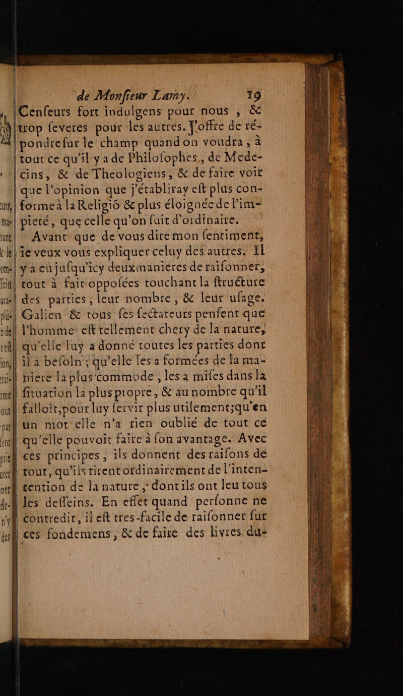 Cenfeurs fort indulgens pour nous , &amp; trop feveres pour les autres. Joffre de ré- pondrefur le champ quandon voudra , à tout ce qu’il y a de Philofophes,, de Mede- Cins, &amp; de Theologieus, &amp; de faire voir que l’opinion que j’établiray eft plus con- formeà laReligio &amp; plus éloignée de Pim- pieté, que celle qu’on fuit d'ordinaire. Avant que de vous dire mon fentiment, ie veux vous expliquer celuy des autres. IL yacujufqu'icy deuxmanieres de raifonner, tout à fair oppofées touchant la ftruéture des parties; leur nombre, &amp; leur ufage. Galien &amp; tous fes fectareurs penfent que l’homme: eft tellement chery de la nature, | qu'elle luy a donné toutes les parties dont il a befoln ; qu'elle les a formées de la ma- | niere la plus commode, les a mifes dans la ! fituation la pluspropre, &amp; au nombre qu'il | falloir,pour luy fervir plus utilement;qu'en un mot elle n’a rien oublié de tout ce qu’elle pouvoir faire à fon avantage. Avec ces principes, ils donnent des raifons dé tour, qu'ils tirentordinairement de l'inten- fention de la nature , dontils ont leu tous les defleins. En effet quand perfonne ne | contredire, il eft tres-facile de raifonner fur ces fondemens, &amp; de faire des livres du-