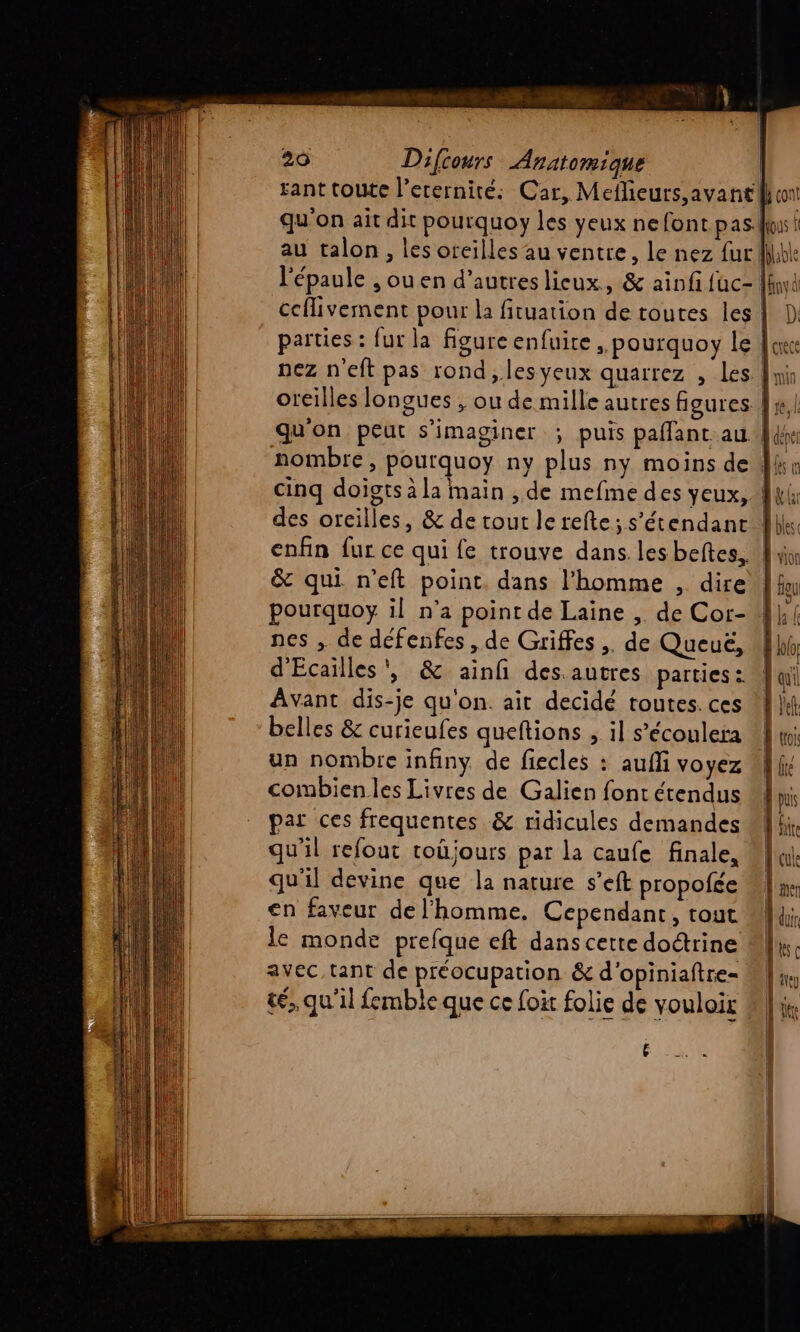 sant toute l’erernité: Car, Meflieurs, avant qu'on ait dit pourquoy les yeux nefont pas au talon , les oreilles au ventre, le nez fur (NRA na Hat qu'on peut s'imaginer ; puis paflant au. &amp; qui n'eft point. dans l’homme , dire pourquoy il n’a point de Laine ,. de Cor- nes , de defenfes , de Griffes , de Queuë, d'Ecailles', &amp; ainf des.autres parties : Avant dis-je qu'on. ait decidé toutes. ces belles &amp; curieufes queftions , il s’écoulera un nombre infiny. de fiecles : aufli voyez combien les Livres de Galien font étendus par ces frequentes &amp; ridicules demandes qu'il refout toûüjours par la caufe finale, qu'il devine que la nature s’eft propofée en faveur de l’homme. Cependant, tout le monde prefque eft dans cette do@rine avec, tant de préocupation &amp; d'opiniaftre- &amp;é,, qu'il femble que ce foit folie de vouloir £
