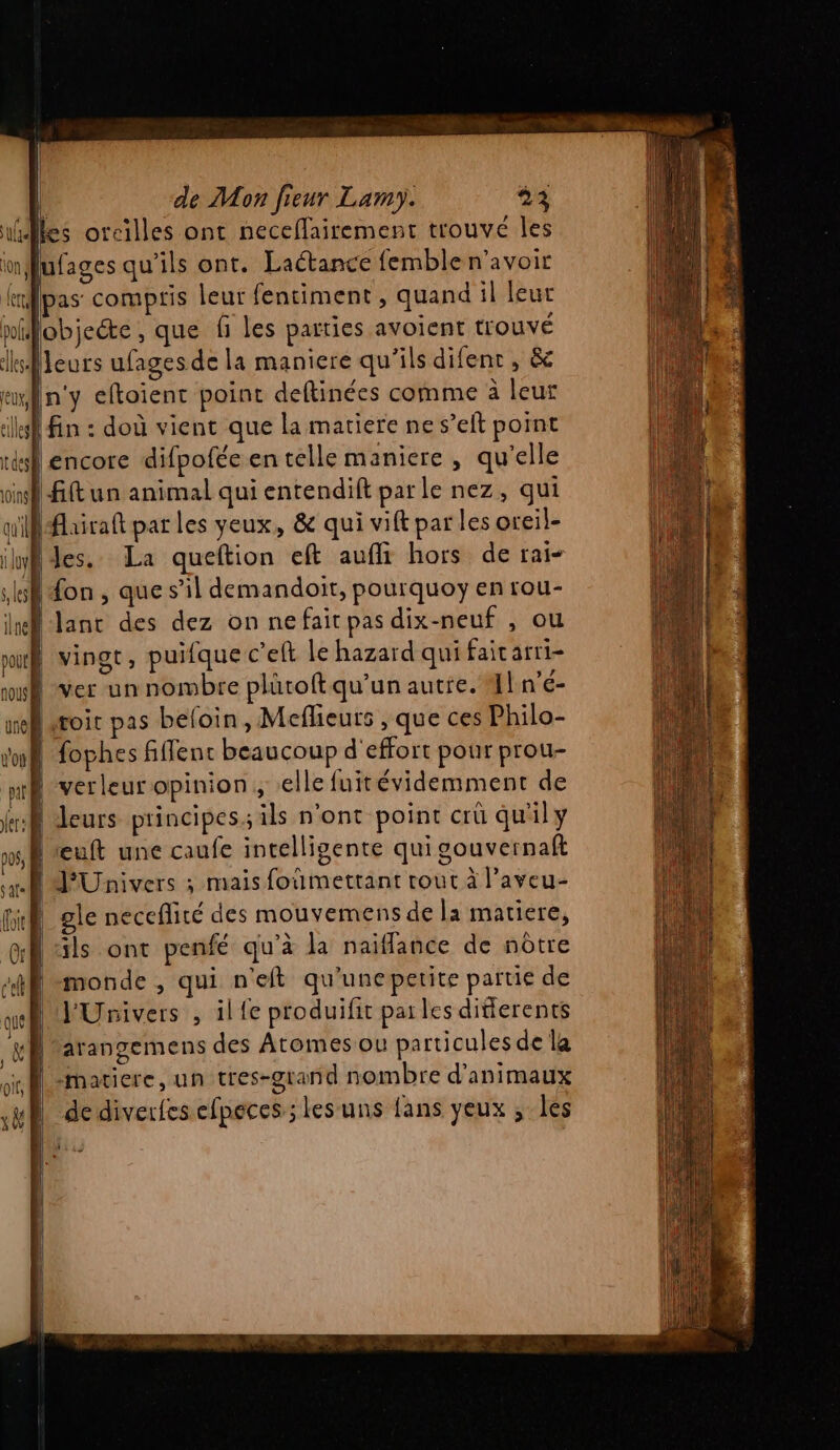 iles orcilles ont neceflairement trouvé les Iufages qu’ils ont. Lactance femble n'avoir rpas compris leur fentiment , quand il leur nifobieéte , que fi les parties avoient trouvé leurs ufagesde la maniere qu'ils difenr , &amp; en'y eftoient point deftinées comme à leur | fin : doù vient que la matiere ne s’eft point lencore difpofée en telle maniere , qu'elle |fftun animal qui entendift par le nez, qui ifhiraft par les yeux, &amp; qui vift par les oceil- ilyf des. La queftion eft aufli hors de rai- Ù Hon , que s’il demandoit, pourquoy en rou- | lanc des dez on ne fait pas dix-neuf , ou M vingt, puifque c’eft le hazard qui fait arri- | ver un nombre plütoftqu'un autre. Al n'é- | sroic pas beloin, Meflieurs , que ces Philo- | fophes fffenc beaucoup d'effort pour prou- verleur opinion, elle fuitévidemment de A Leurs principes; ils n'ont point crû qu'il y | œuft une caufe intelligente qui souvernaft JUnivers ; mais foumettant rout à l’aveu- gle neceflité des mouvemens de la matiere, ils ont penfé qu'à la naiflance de nôtre monde , qui n'eft qu'unepetite partie de VUnivers , il {e produifit parles ditierents arangemens des Atomes ou particules de la | matiere, un tres-grand nombre d'animaux | dediverfesefpeces ; lesuns fans yeux ; les :]