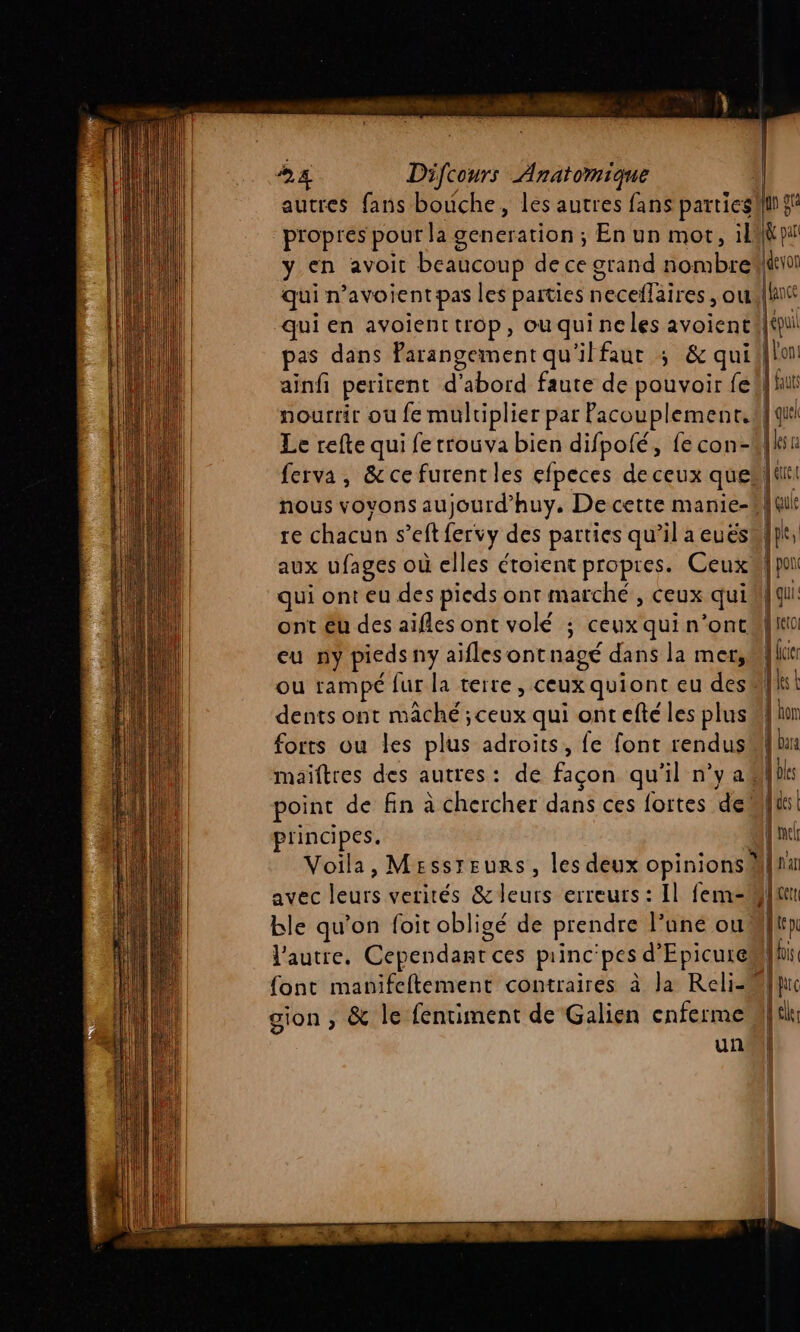 autres fans bouche, les autres fans partiesilin gi propres pour la generation ; En un mot, ik y en avoit beaucoup de ce grand nombre devot qui n’avoient pas les parties neceflaires , owe[lnt qui en avoient trop, ou qui ne les avoient | épuil pas dans farangement qu'ilfaut ; &amp; quii|lon ainfi peritent d'abord faute de pouvoir fe hui nourrir où fe mulriplier par Pacouplement.#l quel Le refte qui fe trouva bien difpofé, fe con-kln ferva, &amp;cefurentles efpeces de ceux quel! nous voyons aujourd’huy. Decette manie-#| qui re chacun s’eft fervy des parties qu’il a euëéskf}t, aux ufages où elles étoient propres. CeuxMipa qui ont eu des pieds ont marché , ceux quiM} qu: ont Eu des aifles ont volé ; ceux qui n’oncalito eu ny pieds ny aiflesontnagé dans la mer,Milur ou rampé fur la terre, ceux quiont eu desM|ist dents ont mâché ;ceux qui ont efté les plus in forts ou les plus adroits, fe font rendusMi{ bn maiftres des autres: de façon qu'il n’y aMlbks point de fin à chercher dans ces fortes demi principes. nc Voila, Messreurs, les deux opinions fran avec leurs verités &amp;leurs erreurs: Il fem-Mlun ble qu'on foit obligé de prendre l’une oui l'autre. Cependant ces princ'pes d’Epicuremlhi: font manifeftement contraires à Ja Reli-Mquc gion , &amp; le fentiment de Galien cnferme lc: un! Éd.