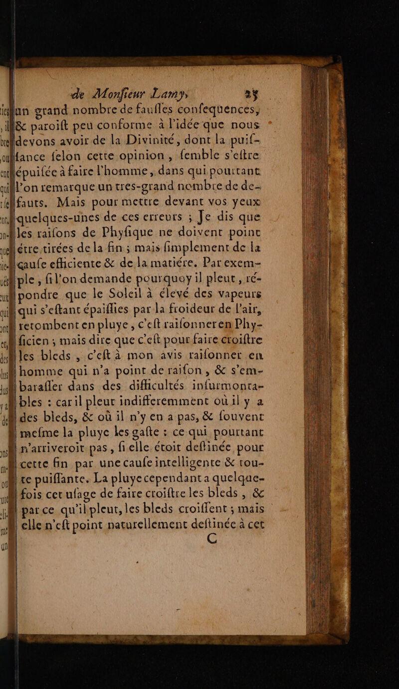ilun grand nombre de faufles confequences, Sc paroift peu conforme à l'idée que nous midevons avoir de la Divinité, dont la puif- ulfance felon cette opinion, femble s'eltre milépuilée à faire l'homme, dans qui pourtant ifl’on remarque un tres-grand nombre de de ilfauts. Mais pour mettre devant vos yeux mlquelques-unes de ces erreurs ; Je dis que nles raifons de Phyfique ne doivent point nglétre tirées de la fin ; mais fimplement de la içaufe efhciente &amp; de la mariére. Par exem- ëlple , filon demande pourquoy il pleur, ré- ui pondre que le Soleil à élevé des vapeurs ail qui s’'eftant épaiflies par la froideur de l'air, rh recombentenpluye, c'eftrailonnerenPhy- «| ficien ; mais dire que c’eft pour faire croiftre Miles bleds , c'eft à mon avis railonner en homme qui n’a point de raifon , &amp; s’em- Ill barafler dans des difficultés infurmonra- Abies : caril pleut indifferemment oùily a des bicds, &amp; où il n’y en a pas, &amp; fouvent |mefme la pluye les gafte : ce qui pourtant n’arriveroit pas , fielle étoir deflinée pour cette fin par une caufe intelligente &amp; rou- re puiffante. La pluyecependant a quelque- fois cer ufage de faire croiftre les bleds , &amp; parce qu'ilpleut, les bleds croiffent ; mais elle n’eft point naturellement deflinée à cet C , des lus