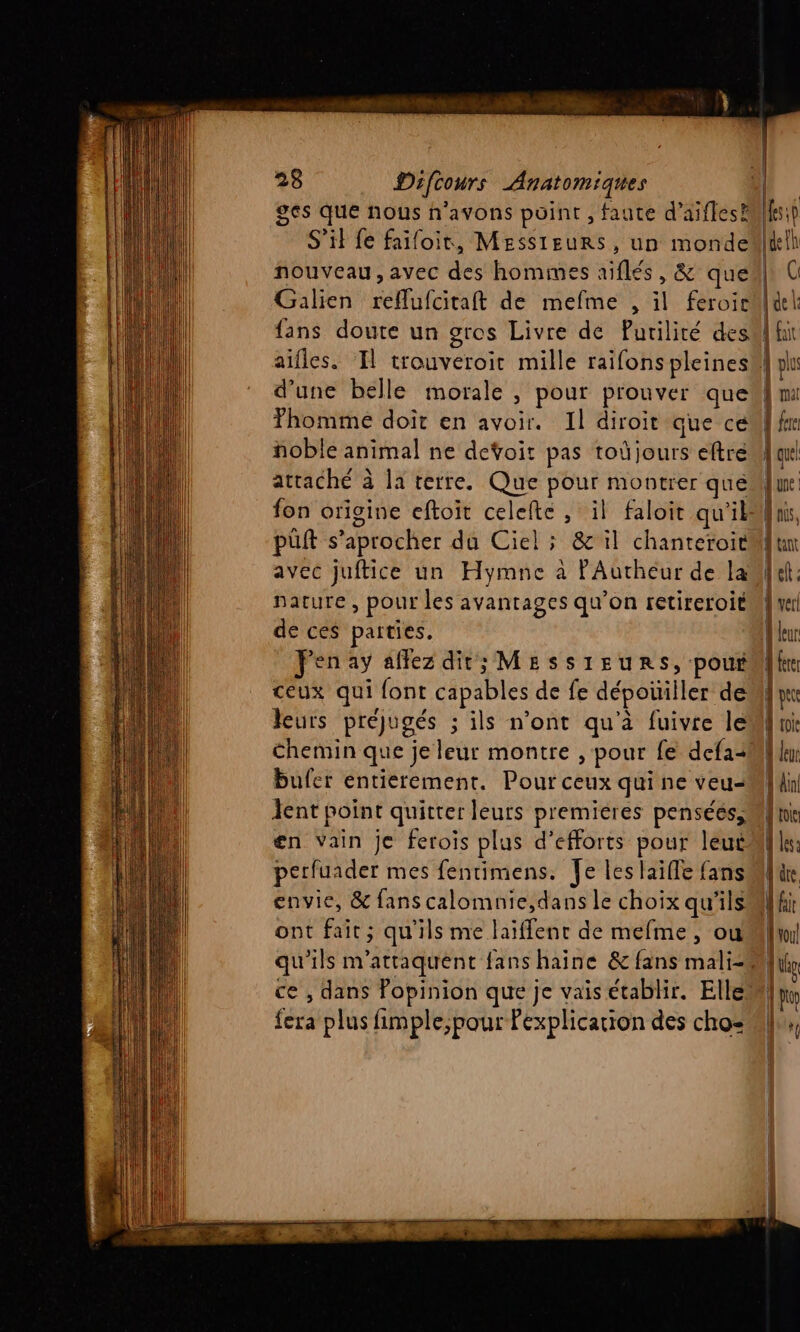 ges que nous n'avons point , faute d’aifles® S'il fe faifoir, Messieurs, un monde nouveau, avec des hommes aïflés, &amp; que Galien reflufcitaft de mefme , il feroir fans doute un gros Livre de Purilité des Thomme doit en avoir. Il diroit que ce noble animal ne detoit pas toûjours eftré attaché à la terre. Que pour montrer qué put s’aprocher da Ciel ; &amp; il chanteroit avec juftice un Hymne à lP'Autheur de la nature, pour les avantages qu’on retireroit de ces parties. Fenay affez dit; MESSIEURS, pour ceux qui font capables de fe dépouiller de leurs préjugés ; ils n’ont qu'à fuivre le Chemin que je leur montre , pour fe defa+ bufer entierement. Pour ceux qui ne veu- ent point quitter leurs premieres pensées, en Vain je ferois plus d’efforts pour leut perfuader mes fentimens. Je les aille fans envie, &amp; fans calomnie,dans le choix qu'ils ont fait; qu'ils me laïffenr de mefme, ou {era plus fimple,pour Pexplicarion des cho: À qu fun: Anis, jun fuel: À ver À fr | pete d toi à leu | Al dt {le A dre | No! [lo EL