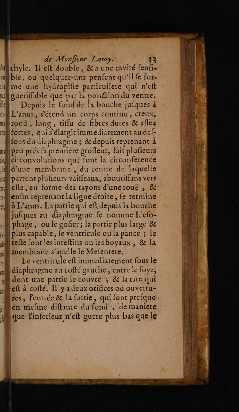 4 Lohyte: 1 Il eft double, &amp; a une cavité fenfi- ‘ble, ou quelques-uns penfenc qu'il fe for- me une hydropifie particuliere qui n’eft ul oucriffable que par la ponction du ventre. le Dépuais le fond de la bouche jufques à af) L’anus, s'étend un corps continu, creux, fl iond , long, tiffu de fibres dures &amp; aflez ul dires: qui s’élargitimmediatement au del Bus du diaphragme 3 &amp; depuis reprenant à vs peu prés fa premiere grofleur, fait plufieurs ll circonvolutions qui font la circonference AMd’une membrane , du centre de laquelle ni parte nt plufieurs vaiffeaux, aboutiffans vers “Belle en forme des rayons d’unerïouë , &amp; mBlenfin reprenant laligne droite, fe termine s D à L’anus. La partie qui ef, depuis la bouche Viutques au diaphragme fe nomme L’efo- nf phage, oule gofier ; la partie plus large &amp; | plus capable, le Jéntricule où la pance sie di refte fontlesinteftins ou lesboyaux , &amp; la M membrane s’apelle le Melentere. 1 Le ventricule eft immediatement fouse . diaphragme au cofté gauche, entre le foye, 1 dont une partie le couvre ; &amp; la rate qui left à cofté. Il y a deux orifices ou ouvertu- fMires, Pentrée &amp; la fortie, qui font prefque. iMén mefme diftance du fond ; de maniere (l que inferieur n'eft guere plus bas que lg GE TRS ET