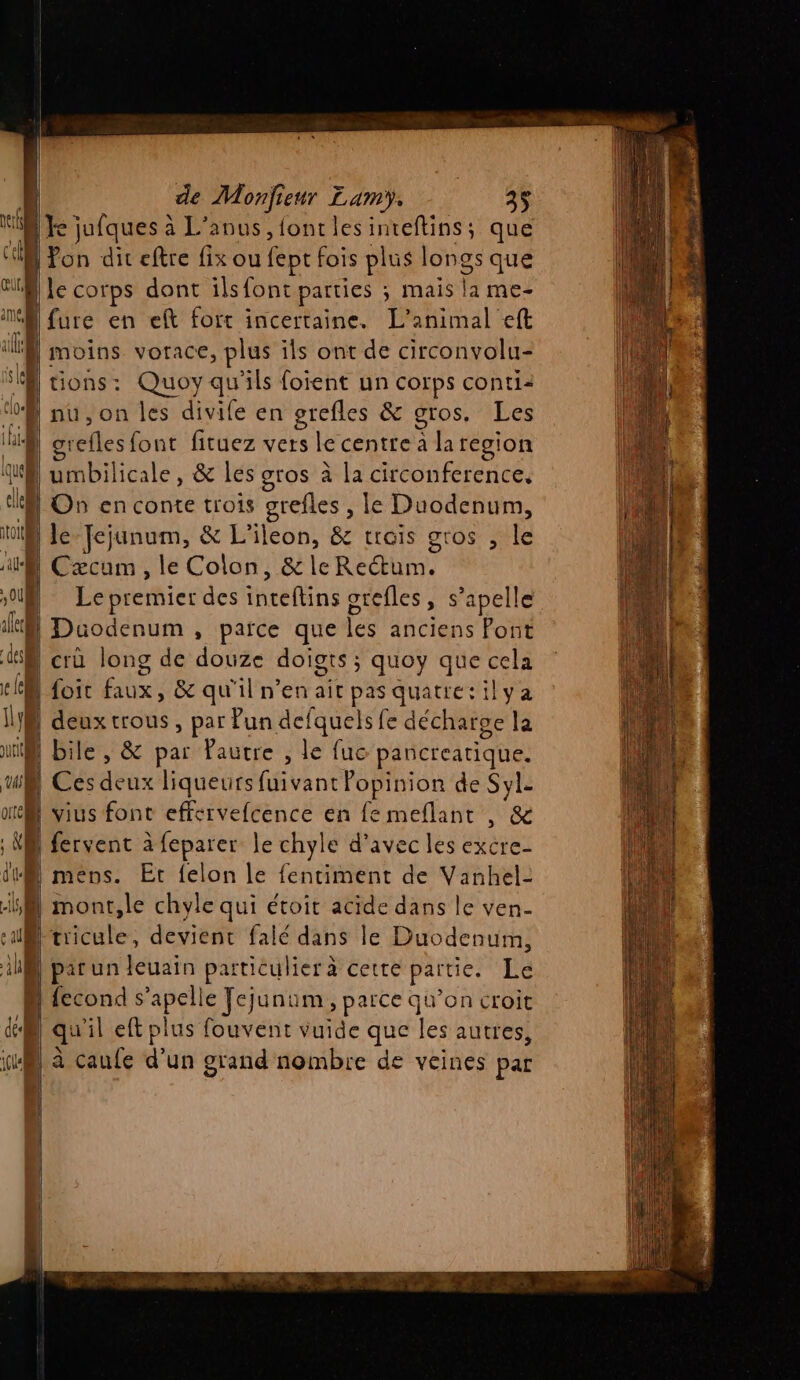 ke jufques à L’anus,fontlesinteftins; que Pon diteftre fix ou fept fois plus longs que |le corps dont ilsfont parties ; s mais la me- |fure en ef fort incertaine. L'animal eft “D moins vorace, plus ils ont de circonvolu- SA tions: Quoy qu'ils foient un corps conti: ‘oS nu, on les divife en grefles &amp; gros, Les Hi Brefles font ficuez vers lécentres da region | umbilicale, &amp; les gros à la circonference. I On en conte trois grefles , le Duodenum, io Je Jejunum, &amp; L'ileon, &amp; trois gros , le al Cæcum , le Colon, &amp;leRectum. | Le premier des inteftins orefles, s’apelle ] | Düodenum , parce que lés anciens Pont 4 crû long de do doigts ; quoy que Fe tkà Loic Ed &amp; qu'il n’en ait pas quatie:ilya 1} | deuxtrous, par Pun def fquels fe décharge la tif Bile , &amp; par Pautre , le fuc pancreatique. y Ces de ux liqueurs fuivant Popinion de Syle ot vius font effervefcence en femeflant , ‘8 ‘à fervent à feparer le chyle d'avec les excre- dt mens. Et {elon le {entiment de Vanhel- A mont,le chyle qui étoit acide dans le ven- uB tricule, devient falé dans le Duodenum, ilB} par un leuain particulier à cette partie. Le N {econd s api € Fejunum, parce qu’on croit di) qu'il eft plus fouvent vuide que Je autres, ia, à caufe d’un grand nombre de veines par