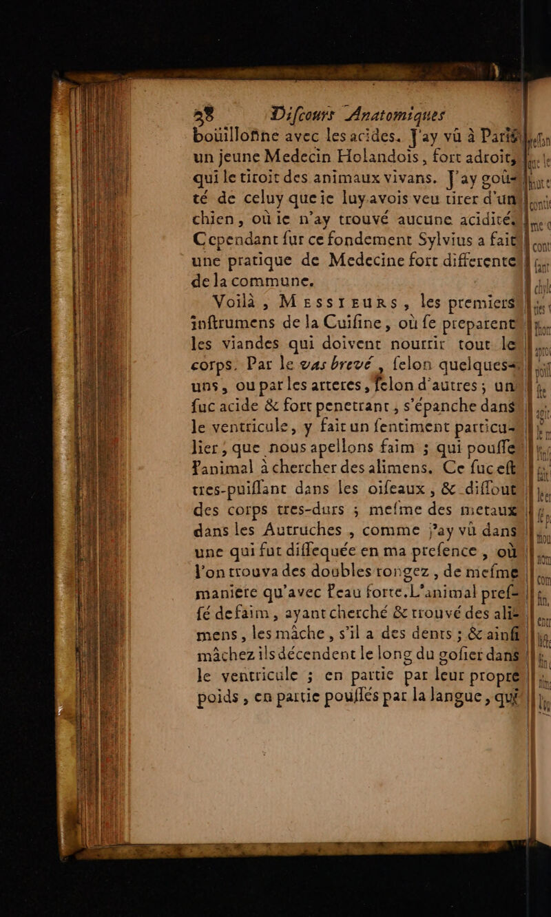 LES 28 Difcours Anatomiques un jeune Medecin Holandoïs, fort adroit, de la commune. Voilà, Messreunrs, les premiers fuc acide &amp; fort penetrant , s’épanche dans le ventricule, y fair un fentiment particu- res-puiflantc dans les oïfeaux , &amp; diffout dans les Autruches , comme j’ay vu dans l'on trouva des doubles rongez , de miefme maniere qu'avec Peau forte. L'animal pref= LS | | ln 1 | | NA TT À = re ce _ rè «73
