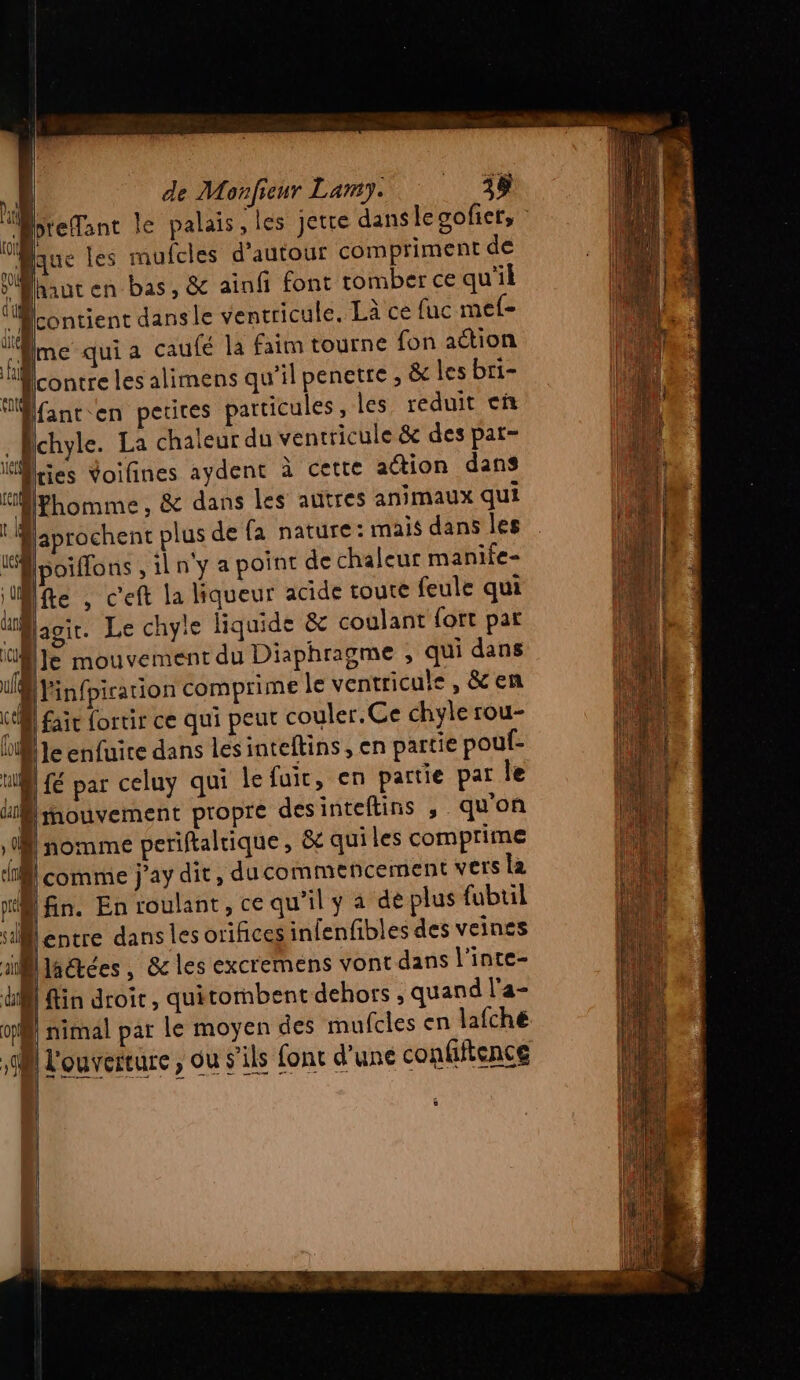  D de Monfieur Lamy. TR x preflant le palais , les jette dans le goficr, N LUS les mufcles d'autour compriment de PAhaut en bas, &amp; ainfi font tomber ce qu'il “contient dansle ventricule. Là ce fuc mef- ui me qui a caufé la faim tourne fon action “contre les alimens qu'il penetre , &amp; les bri- Bfant en petites particules, les reduit cñ Achyle. La chaleur du ventricule &amp;e des par- Mkies Voifines aydent à cette action dans Hfhomme, &amp; dans les autres animaux qui faprochent plus de fa nature: mais dans les biffons , il n'y a point de chaleur manife- fe , c'eft la liqueur acide toute feule qui Blagir. Le chyte liquide &amp; coulant fort pat Ml Je mouvement du Diaphragme , qui dans “ Vinfpiration comprime le ventricule , &amp; en ke fair ortir ce qui peut couler. Ce chyle rou- M je enfuite dans les inteltins , en partie poul- ul fé par celuy qui lefuir, en partie par Île Mimouvement propre desinteftins , quon A nomme periftaltique, &amp;t qui les comprime Acomme j’ay dit, ducommencement vers la ‘8 fin. En roulant, ce qu’il y a de plus fubuil entre dans les orifices infenfibles des veines Biaétées, &amp; les excremens vont dans l’inte- fin droit, quitormbent dehors , quand l'a- D nimal par Le moyen des mufcles en lafche A L'ouverture , ou s'ils font d’une confifience Ü à _ ne) [2 s = Res D— = = es ë