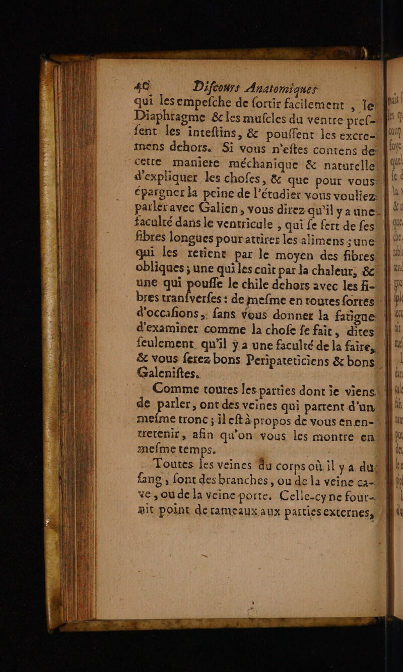 qui lesempefche de fortir facilement , Te 4 Diaphragme &amp;cles mufcles du ventre pref- cette maniere méchanique &amp; naturelle | d'expliquer les chofes, &amp; que pour vous {| parleravec Galien, vous direz qu’il yaunc®| faculté dans le ventricule , qui fe fert de fes fibres longues pourattirer les alimens une obliques ; une qui les cnit par la chaleur, 8 une qui pouffe le chile dehors avec les f- bres tranfverfes : de mefme en routes forres d'occafñions. fans vous donner la fatigue d'examiner comme la chofe fe fair, dites | feulement qu'il y a une faculté de la faire &amp; vous ferez bons Peripateticiens &amp; bons Galeniftes. Comme toutes les parties dont ie viens de parler, ont des veines qui partent d'un mefme tronc ; il eft à propos de vous enen- tretenir, afin qu'on vous les montre en mefme temps. | Toutes les veines du corps où. il y a dur | fans , font des branches, ou de la veine ca- ve , Ou de la véineporte. Celle-cy ne four pit point derameaux aux parties EXLCINESS