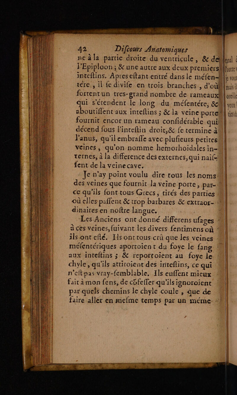 | | 42 Difcours Anatomiques ne à la partie droite du ventricule, &amp; dellind FEpiploon; &amp;une autre aux deux premiershllne inteftins. Apreseftant entré dans le méfend Ê vou tre, il fe divife en trois branches , d’où mais fortentun tres-grand nombre de rameaux oreille qui s'érendent Îe long du méfentére, 8M vu aboutiflent aux inteftins ; &amp;la veine porte] td fournit encor un rameau confidérable quini décend fous l’inteftin droit,&amp; fe termine à Fanus, qu’il embraffe avec plufieurs petitesm veines, qu'on nomme hemorhoidales in- ternes, à la difference des externes, qui naïf fent de la veinecave. | Je n'ay point voulu dire tous les nomsMl| des veines que fournit la veine porte, par- M ce qu'ils font tous Grecs, tirés des parties M] où elles paflent &amp; trop barbares &amp; extraor- M dinaires en noftre langue. | pol) Les Anciens ont donné differens ufages | à ces veines, fuivant les divers fentimens où : ils ontefté. Ils ont tous crû que jes veines * méfentériques aportoien t du foye le fang aux inteftins ; &amp; reportoient au foye le chyle, qu'ils attiroient des inteftins, ce qui n'eftpas vray-femblable, Ils euflent mieux fait à mon fens, de cüfefler qu'ils janotoient | par quels chemins le chyle coule , que de M faire aller en mefme temps par un méme “M