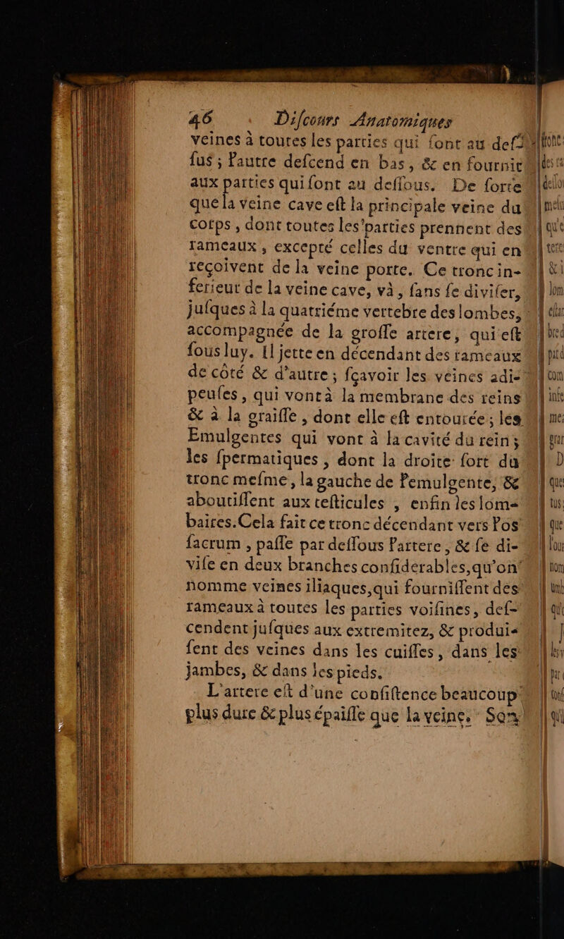 veines à toures les parties qui {ont au def2 aux parties quifont au defflous. De {orte que la veine cave eft la principale veine du cofps , dont toutes les'parties prennent des tameaux , excepté celles du ventre qui en reçoivent de la veine porte. Ce troncin- ferieur de la veine cave, và, fans Le divifer, accompagnée de la groffe artere, qui eft fous luy. {l jette en décendant des rameaux peules, qui vontà la membrane des reins &amp; à la graiffe , dont elle eft entourée ; les Emulgentes qui vont à la cavité du reins les fpermatiques , dont la droite: fort du tronc mefme, la gauche de Pemulgente, &amp; aboutiflent aux tefticules , enfin lesiom= baires.Cela fait ce tronc décendant vers Pos facrum , pafle par deffous Partere, &amp; fe di- vife en deux branches confiderables,qu’on: nomme veines iliaques,qui fourniffent des rameaux à toutes les parties voifines, def- cendent jufques aux extremitez, &amp; produi« fent des veines dans les cuiffes, dans les jambes, &amp; dans les pieds. L'artere ct d'une confiftence beaucoup: plus dure &amp; plus épaille que la veine, Son | parc f con À infe que | | EI