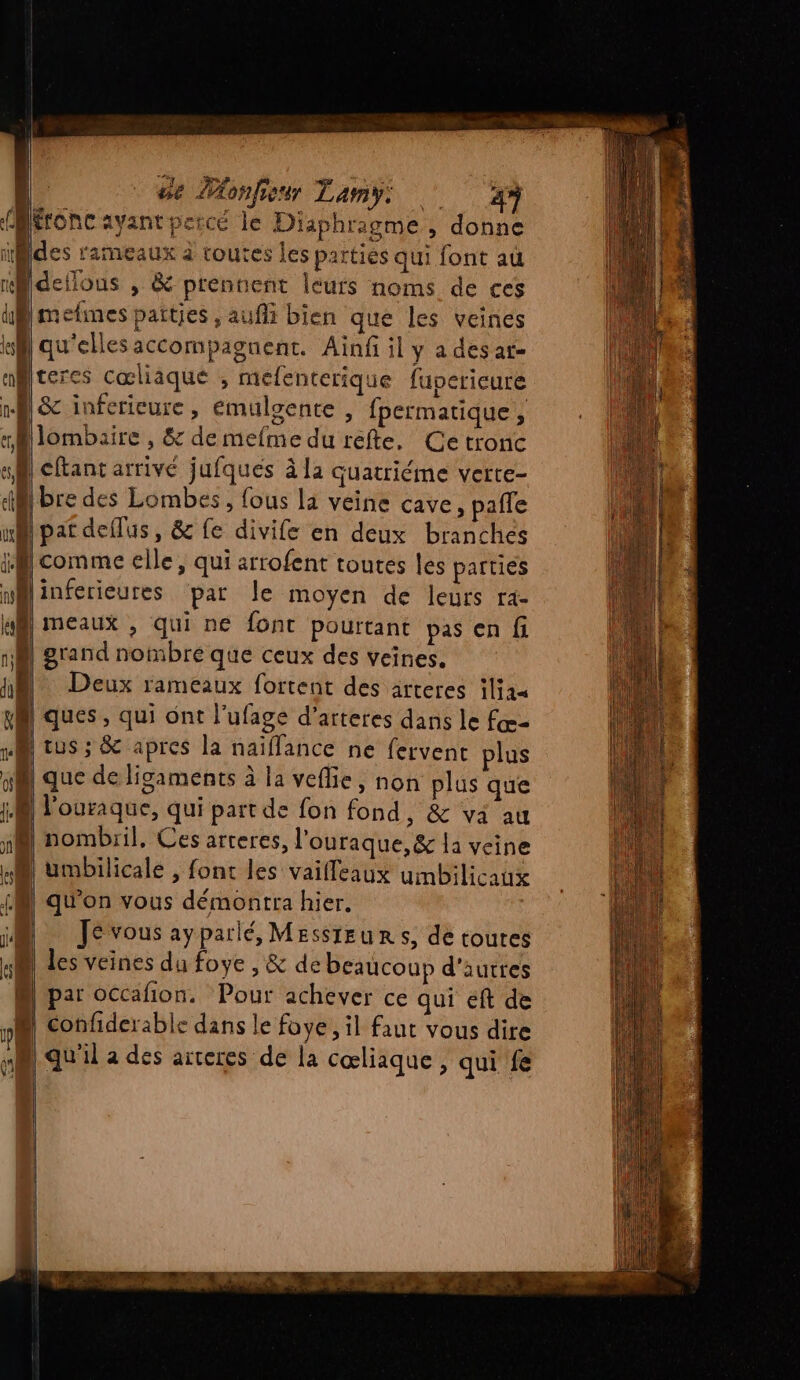 U 1°4 k RE rtà LA É | «| A | de PAonfieur Lamy: 47 qu'ellesaccompagnent. Ainf il y adesat- teres Cœliaque , mefenterique fupericure &amp; inferieure, emulgente , fpermatique, lombaire , &amp; de mefme du refte. Ce tronc comme elle, qui arrofent toutes les parties inférieures par le moyen de leurs ra- meaux , qui ne font pourtant pas en fi grand nombré que ceux des veines. Deux rameaux fortent des arteres iliaa ques, qui ont l’ufage d’arteres dans le fœ- nombril, Ces arteres, l’ouraque, &amp; la veine Je vous ayparlé, Messteurs, de toutes les veines du foye , &amp; de beaucoup d'autres par occafñon. Pour achever ce qui éft de confiderable dans le foye, il faut vous dire