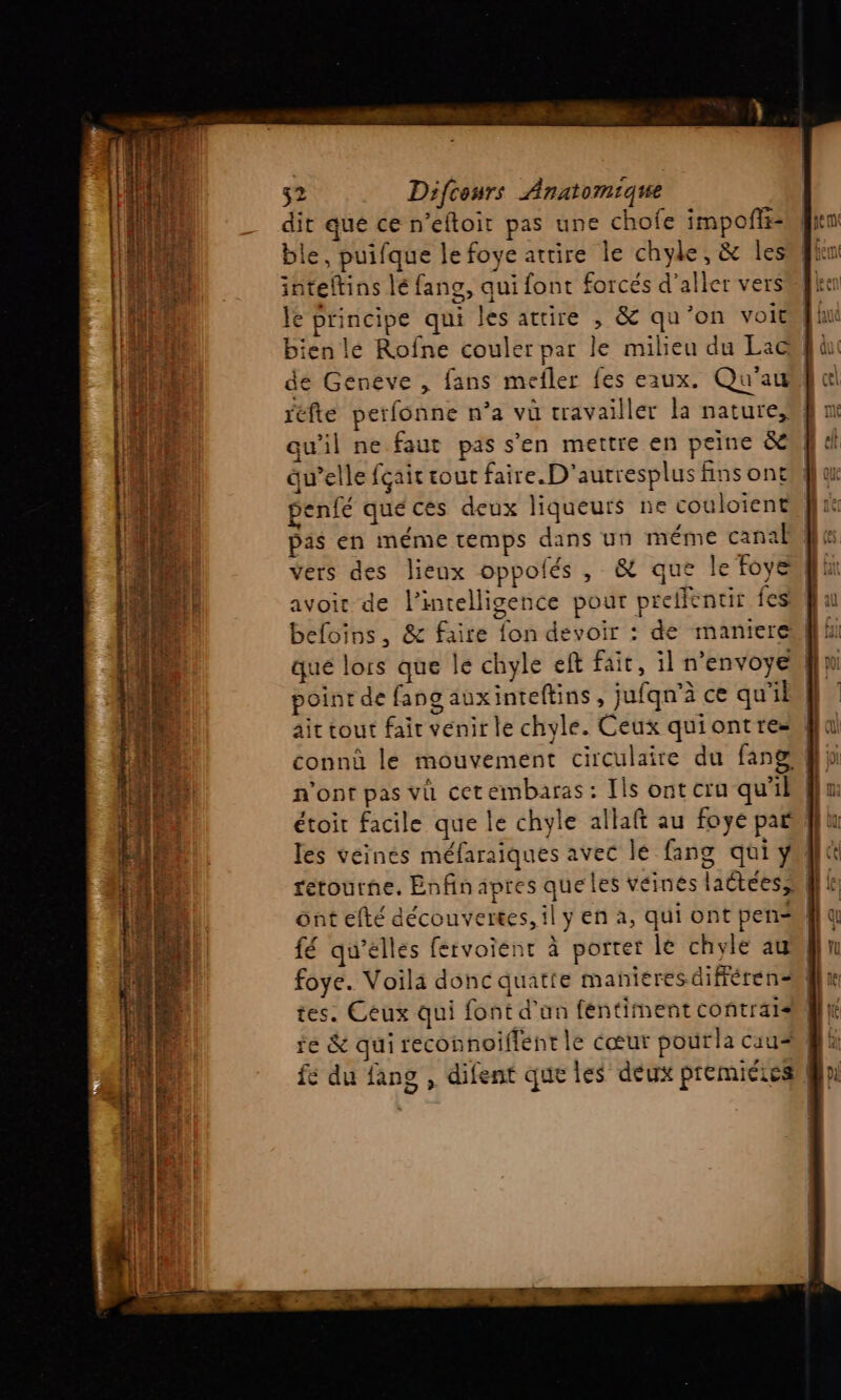 rx dim NS séis din 32 Difcours Anatomique dit que ce n’eftoit pas une chofe impofti- ble, puifque le foye attire le chyle, &amp; les inteltins lé fans, qui font forcés d'aller vers le principe qui les attire , &amp; qu'on voit bien le Rofne couler par le milieu du Lac de Geneve , fans mefler fes eaux. Qu'au réfte perfonne n’a vü travailler la nature, qu'il ne faut pas s’en mettre en peine &amp;en qu’elle fçair tout faire. D'autresplus fins ont#l a penfé quécés deux liqueurs ne couloiente}l 1 pas en méme temps dans un méme canal vers des lieux oppolés , &amp; que le foye avoir de l'intelligence pour preffentir fes befoins, &amp; faire fon devoir : de maniereul} point de fang aux inteftins , jufqn'à ce qu il ait tout fair venir le chyle. Ceux quiontres connû le mouvement circulaire du fang} les véinés méfaraiques avec lé fang qüi ÿ ont efté découvertes, il y en à, qui ont pen fé qu'elles fervoient à porter le chyle au foye. Voila donc quatte mañieres différen tes. Ceux qui font d’an féntiment contrats re &amp; qui reconnoiflent le cœur pourla caus fe du fang , difent que les deux premiéies