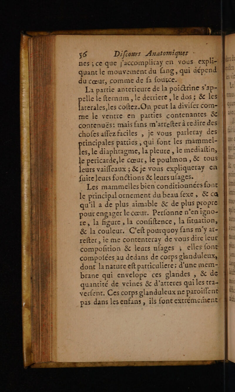 nes ; ce que J'accompliray en vous exphi= quant le mouvement du {19g, qui dépend du cœur, comme de fa fource. La partie anterieure de la poitrine s’ap= pelle le fternum , le derriere , le dos; &amp; les larerales,les coftez.On peut la diviler com- me le ventre en parties contenantes &amp; contenuës: mais fans m'arrefter à redire des chofes afez faciles , je vous parleray des principales patties , qui font les mammel- les, le diaphragme, la pleure, le mediaftin, le pericarde,le cœur, ke poulmon; &amp; tous leurs vaifleaux ; &amp; je vous expliqueray en fuite leurs fonctions &amp; leursufages. Les mammelles bien conditionnéesfont le principal ornement du beau fexe, &amp; ca qu’il a de plus aimable &amp; de plus propre pour engager lecœur. Perfonne n’en igno- re, la figure , la confiftence, la fitaation, &amp; la couleur. C’eft pourquoy fans m'y ar- refter , ie me contenteray de vous dire leur compofition &amp; leurs ufages . elles {one compofées au dedans de corps glanduleux, dont lanature eft particuliere; d'une mem brane qui envelope ces olandes , &amp; de quantité de veines &amp; d’arteres qui les tra+ vecfenr. Ces corps glanduleux ne paroïflene 2 pas dans lesenfans , ils font extrémernent