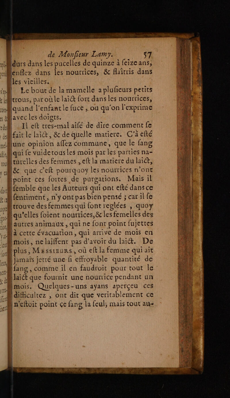 ol durs dans les pucelles de quinze à feizeans, «llenfez dans les nourrices, &amp; flaîtris dans - | Bles vicilies. ‘pM Le bout de la mamelle a plufieurs petits : iitrous, par où le laiét fort dans les nourrices, mmMquand l'enfancle fuce ; où qu'on l'exprime x avec les doiots. 14 Il eft cres-mal aifé de dire comment fe difait le lait, &amp; de quelle matiere. C’a efté june opinion affez commune, que le fang finMqui fe vuidertous les mois par és parties na ou fürelle s des femmes ,eft la matiere du laict, ) &amp; que c’eft pourquoy les nourrices n'ont oint ces fortes de purgations. Mais il | Éémble que les Auteurs qui ont efté dans ce pal fentiment, n'y ont pas bien AG scarilfe Mrrouve des femmes qui font reglées , quoy qu’elles foient nourrices, &amp; les femelles des | [autres animaux , qui ne font point fujetres Ma cette évacuation, qui arrive de mois en (y MOIS , ne laiffent pas d'avoir du lait. De LA iplas, Masssieurs, où eft la femme qui ait aa mais jetté une fi effroyable quantité de Bang, comme il en faudroit pour tout le à [aid que fournit une nourrice pendant un Mmois. Quelques-uns ayans aperçeu ces iculrez , Ont dit que veritablement ce  1» eftoit point çe fans la feul; mais tout au- | | 1 Î re | 1