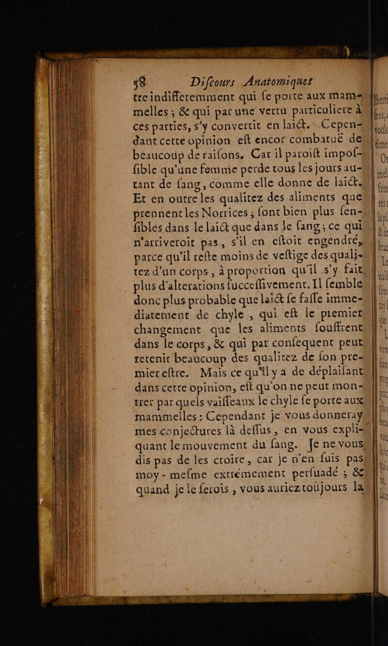 treindifferemment qui fe porte aux mars melles ; &amp; qui parune vertu particuliere à ces parties, s'y convertit en lait. Cepen- dant cetteopinion eft encor combatuë de beaucoup deraifons, Car il paroift impol- fible qu'une femme perde tous les jours au- tant de fans, comme elle donne de laid. Et en outre les qualitez des aliments que prennent les Norrices ; font bien plus fen- fibles dans le lait que dans le fang; ce qui n'arriveroit pas, s'il en eftoit engendré, parce qu'il refte moins de veftige des quali- donc plus probable que lai fe faffe imme- diatement de chyle , qui eft le piemier changement que les aliments foufirent dans le corps, &amp; qui par confequent peut rerenir beaucoup des qualitez de fon pre- miereltre. Mais ce qu'ilva de déplaifant dans cette opinion, eft qu'on ne peut mon- trer par quels vaiffeaux le chyle fe porte aux mammelles : Cependant je vous donnera ° mes conjectures là deffus, en vous expli- dis pas de les croire, car jenen fuis pas moy-mefme extrémement perluadé ; &amp; quand je le ferois , vous aurieztoujours la