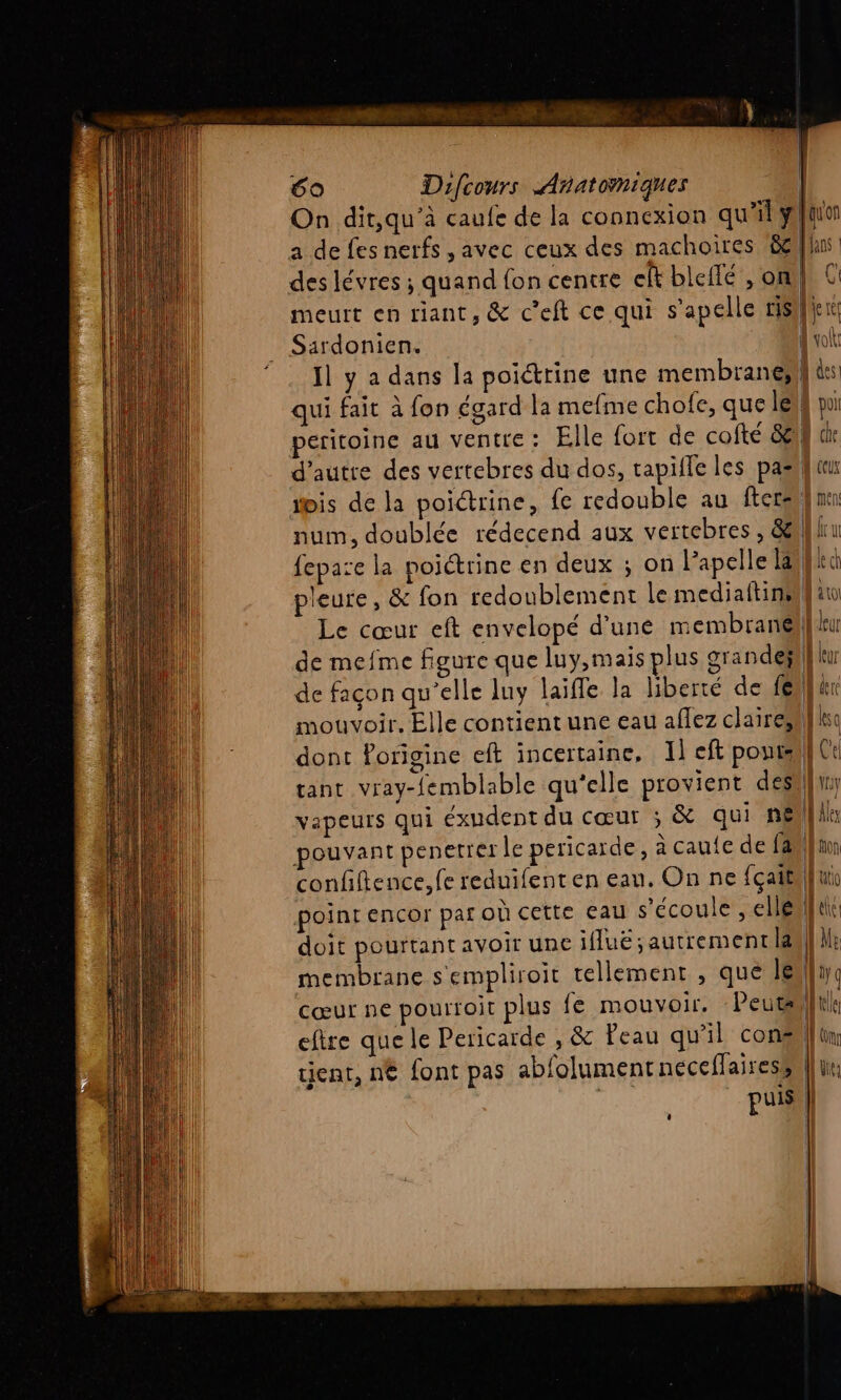 On dit,qu’à caufe de la connexion qu'il a de fes nerfs , avec ceux des machoires &amp;e des lévres ; quand fon centre eft bleflé, on meurt en riant, &amp; c’eft ce qui s’apelle ris Sardonien. Il y a dans la poiéttine une membrane; qui fait à fon égard la mefme chofe, que le peritoine au Ventre : pouvant penetrer le pericarde, à caue de fa membrane s'empliroit tellement , que Je cœur ne pourfoit plus {e mouvoir. Peuts tient, n€ font pas abfolumentnéeceflairess | puis quon Mans | | ( | ee dtoit || des | pol D de À ceux n \ ct K(