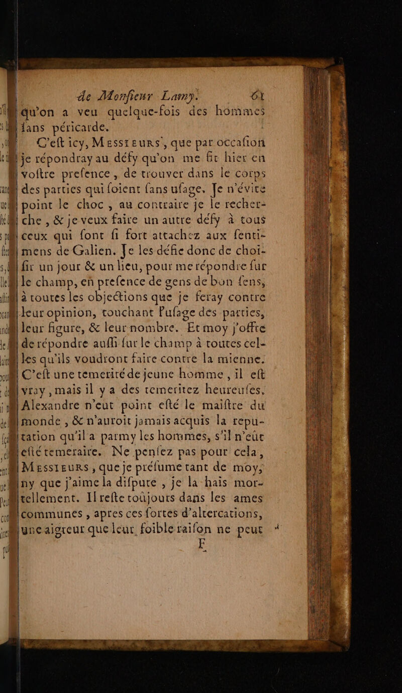 D'auon a veu quelque-fois des hommes “M ians péricarde. M. C'eft icy, Messreurs’, que par occafion tMlje répondray au défy qu'on me Gr hier en h voftre aan de trouver dans le Corps 1 | des parties qui foient fans ufage. Je n'évitré M point le choc , au contraire je le rechet- KM che , &amp; je veux faire un autre defy à tous pi ceux qui font fi fort attachez aux fenti- Hi] mens de Galien. Je les défie donc de choi- si fi un jour &amp; un lieu, pour me répondre fur lei le champ, en prefence de gens de bon {ens, Hi à toures les objeétions que je feray contre leur opinion, touchant Pufage des parties, D leur figure, &amp; leur nombre. Et moy j'offté ! de répondre auf furle champ à routes cel- 1 les qu'ils voudront faire contre la mienne. C'’eft une temeriré de jeune homme , il eft M vray, mais il ya des temeritez heureufes, M Alexandre n'eut point efté le maiftre du kMmonde , &amp; n’auroit jamais acquis la cpu Hltation qu'il a parmy les hommes, s'il n’eûce «elic temeraire, Ne pus pas pour cela, 1 MESSIEURS, que je prélume tant de moy: ny que } RL difpure , je la hais mor- aMitellement. Ilrefte coïjours dans les ames communes , apres ces fortes d’altercations, Muyveaisreur que leur foible raifon ne peur | F …