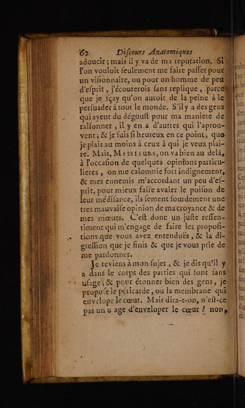 adoucir ; mais il y va de ma reputation, Si Yon vouloit feulement me faire pafler pou£ un vifionnaire, ou pour un/homme de peu que je fçay qu'on auroit de la peine à le perfuader à cout le monde. S'ily a des gens ui ayent du dégouft pour ma maniere de faifonner , il y en a d’autres qui l’aprou- vent; &amp; je fuis fi heureux en ce point, que je plais au moins à ceux à qui je veux plai- re. Mais, Messreurs,on vabien au delà, à Poccafon de quelques opinfons particu- lieres , on me calomnie fottindignement, &amp; mes ennemis m’accordant un peu d’ef- prit, pour mieux faire avaler le poifon de leur médifance, ils fement fourdemerntune tres mauvaife opinion de ma croyance &amp; de mes mœurs. L’eft donc un jufte reflen- timent qui m'engage de faire les propofi- tions que vous avez entenduës , &amp; la di- grefion que je finis &amp; que je vous prie de me pardonner. e reviens àmon fujet , &amp; je dis qu’il y a dans le corps des paities qui font fans ufage ; &amp; pour étonner bien des gens, je propofe le péricarde , ou la membrane qui envelope le cœur. Mais dira-t-on, n'eft-ce pas un u age d'enveloper le cœur ? nons