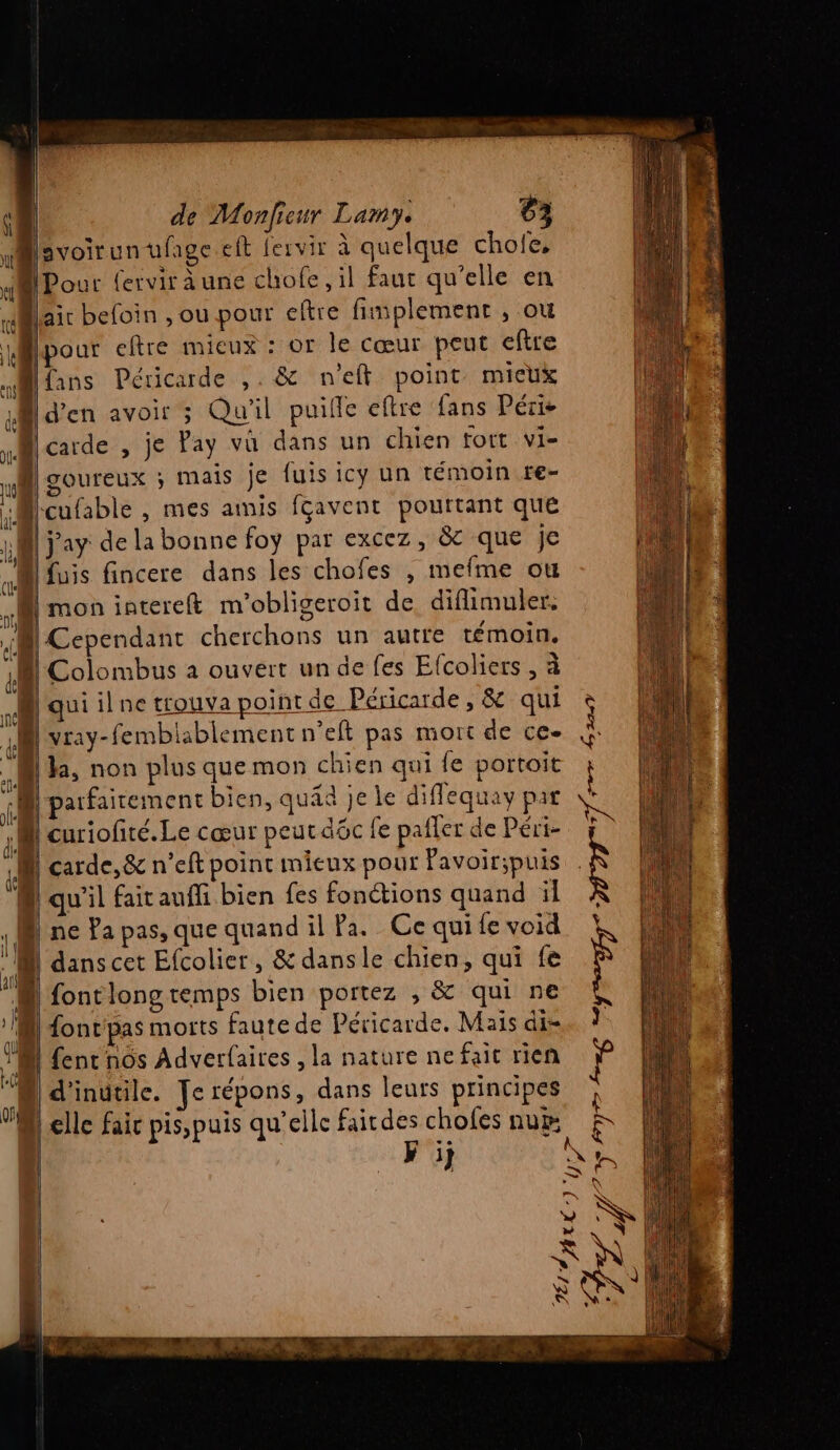svoirunufage eft fervir à quelque chole, APour fervir a une chofe, il faut qu'elle en lai befoin , ou pour eftre fimplement , ou [pour eftre mieux : or le cœur peut eftre Mlins Péricade ,. &amp; n'eft point micux @ d'en avoir 3 Qu'il puifle eftre fans Péris [carde , je Pay vû dans un chien fort vi- | goureux ; mais je fuis icy un témoin re- “Mlcufable , mes amis fcavent pouttant que A jay de la bonne foy par excez, &amp; que je Luis fincere dans les chofes x mefme ou | mon interet m'obligeroit de diflimuler. di Der cherchons un autre témoin. Li Colombus à ouvert un de fes Efcoliers , à Hauiilne trouva point de Péricarde , &amp; qui vray-femblablement n’eft pas mort de ce- N ha, non plus que mon chien qui fe portoit ‘1 parfaitement bien, quid je le diffequay par 12 curiofité. Le cœur peutaôc le pailer de Péri- a carde,&amp; n’eft point mieux pour Pavoir;puis à qu'il fait aufli bien fes fonctions quand il | Donc Ya pas, que quand il Pa. Ce qui {e void  dans cet Efcolier , &amp; dans le chien, qui fe 1} fontlongremps bien portez , &amp; qui ne M) font pas morts faute de Péricarde. Mais di- T0 fent nôs Adverfaires , la nature nefaic rien À] d'inutile. Je répons, dans leurs principes ] 2 à Le | V + on | elle fair pisspuis qu’elle fairdes chofes num À Cr &amp; Fi Sn ss N l + ee ne boer 72 DID IT 4,224
