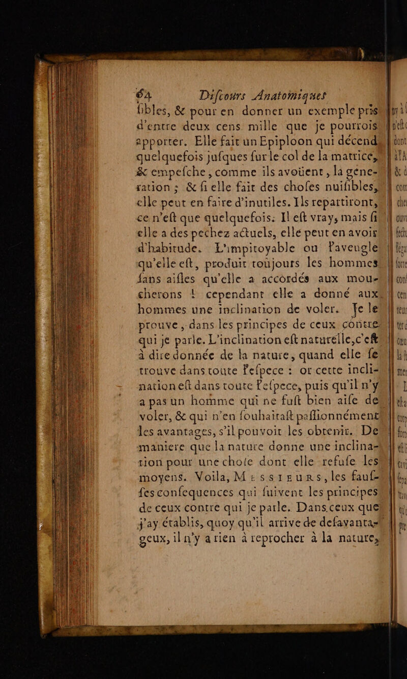 fibles, &amp; pouren donner un exemple pris d'entre deux cens mille que je pourrois apporter. Elle fair un Epiploon qui décend quelquefois jufques fur le col de la matrice, &amp; empefche, comme ils avoüent, la gene- elle peut en faire d’inutiles. Ils repartiront, ce n’eft que quelquefois: Il eft vrays mais fi elle a des pechez actuels, ellé peut en avoir d'habitude. L'impitoyable ou Paveugle qu’elle eft, produit toujours les hommes fans aifles qu'elle à accordés aux mou- hommes une inclination de voler. Tele prouve, dans les principes de ceux contre qui je parle. L'inclination eft naturelle,c'eft à dire donnée de là nature, quand elle fe trouve dans toute Fefpece : or cette incli- nation elt dans toute Pefpece, puis qu'il n’y a pas un homme qui ne fuit bien aife de voler, &amp; qui n’en fouhaitaft paflionnément les avantages, s’il pouvoir les obtenir. De maniere que la nature donne une inclinas= tion pour une choie dont elle refufe les moyens. Voila, M£ssigunrs,les faufz fes confequences qui fuivenc les principes de ceux contre qui je parle. Dans.ceux que geux, il n’y arien à reprocher à la nature,
