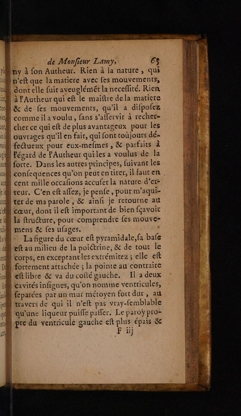 Iny à fon Autheur. Rien à la nature, qui [n’eft que la matiere avec fes mouvements, confequences qu’on peutentirer,ilfauten ter de ma parole , &amp; ainfi je retourne au la ftruéture, pour comprendre fes mouve- La figure du cœur eft pyramidale,fa bafe D'cavirés infignes, qu'on nomme ventricules, F il}