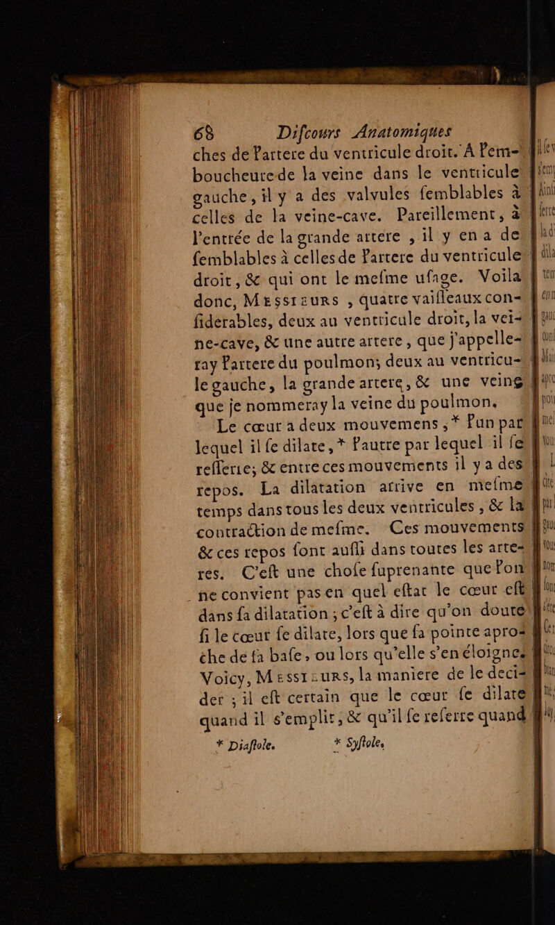 . # £ | à ches de Partere du ventricule droit. À Pem- boucheure-de la veine dans le ventriculewl! celles de la veine-cave. Pareillement, à l'entrée de la grande artere , il y ena del femblables à celles de Partere du ventricule# droit, &amp; qui ont le mefme ufage. Voila donc, Messieurs , quatre vaifleaux con ray Partere du poulmon; deux au ventricu-W! que je nommeray la veine du poulmon, refferie; &amp; entre ces mouvements il y a desW temps dans tous les deux ventricules , &amp; am contraction de mefme. Ces mouvements &amp; ces repos font auf dans toutes les arte _ ne convient pasen quel eftat le cœur cft fi le cœut fe dilare, lors que fa pointe apros he de fa bafe , ou lors qu'elle s’en éloignes Voicy, Messtzurs, la maniere de le decis der ; il eft certain que le cœur fe dilates quand il s’emplir, &amp; qu'il fe referre quand * Diaflole. * Syflole, |