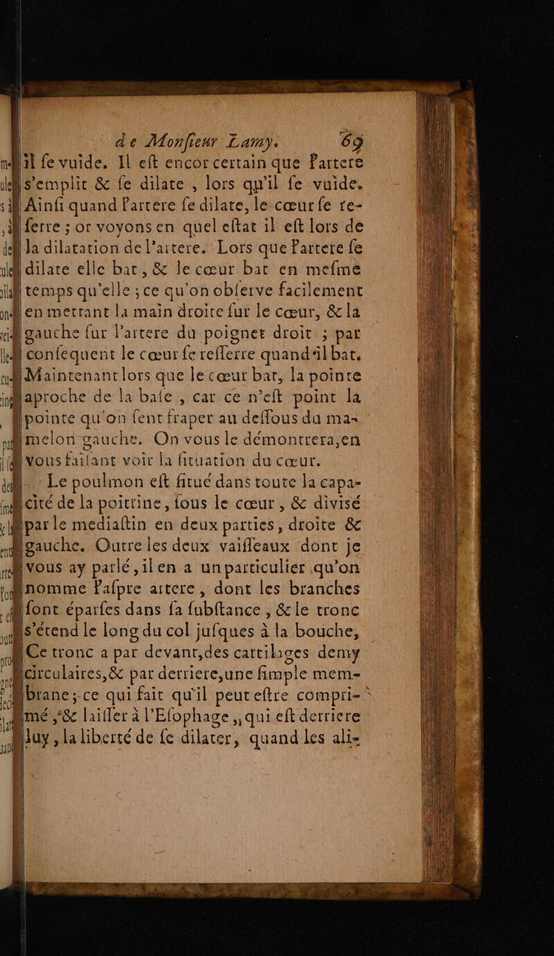 il fe vuide, Il eft encor certain que Partere s’emplir &amp; fe dilate , lors qu'il fe vuide. Ainfi quand Partere fe dilate, le cœurfe re- ferre ; or voyons en quel eftat il eft lors de dl Ja dilatation de l’aitere. Lors que Partere fe 1e dilare elle bat, &amp; le cœur bat en mefme al temps qu'elle ; ce qu'on obferve facilement nilen metrant la maïn droite fur le cœur, &amp; la gauche fur lartere du poignet droit ; par ki confequent le cœur fe refferre quandlbar, D Maintenant lors que le cœur bar, la pointe aproche de la baie , car ce n’eft point la Hpointe qu'on fent fraper au deffous du ma ri melon gauche. On vous le démontrera,en | vous failant voir la fituation du cœur. e _— > ae er 22 «à ue dm, LE. Dh de ponts | À Hi. Le poulmon eft fitué dans toute la capa- cité de la poitrine, fous le cœur , &amp; divisé par le mediaftin en deux parties, droite &amp; nMigauche. Ourre les deux vaifleaux dont je rMvous ay parlé ,ilen a un particulier qu’on : Pafpre artere, dont les branches font éparfes dans fa fubftance , &amp;le tronc ns étend le long du col jufques à la bouche, D Ce tronc a par devant,des cattihiges demi Réiculaires, &amp; pat derriere,une fimple mem Mbranc; ce qui fait qu'il peuteftre compri- 14 mé ,'&amp; lailler à l'Efophage , qui eft derriere Mluy, la liberté de fe dilater, quand les ali- 4 LE; RER ER DU AENN UT QE