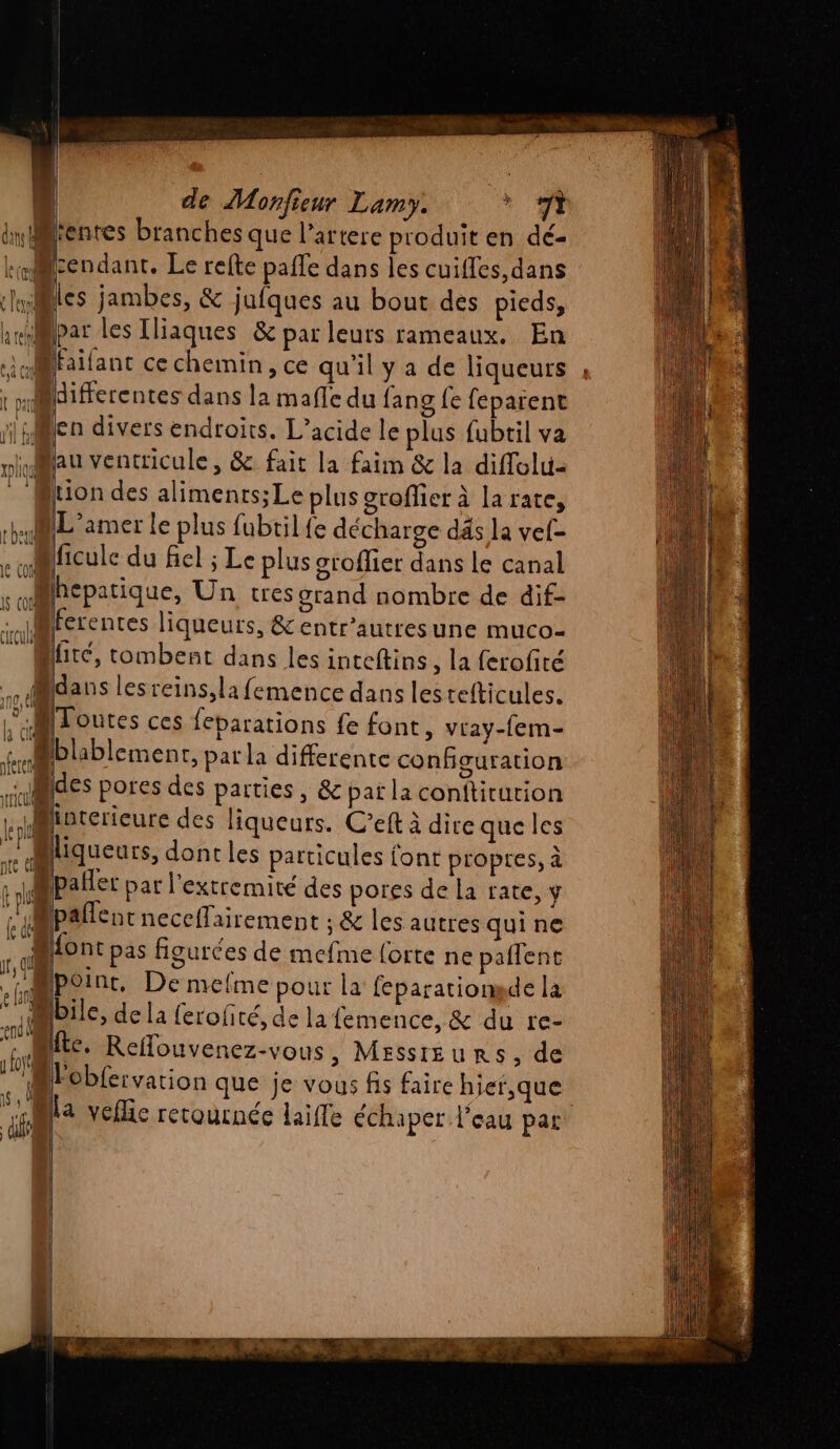 entes branches que l’artere produit en dé- cendant., Le refte pafle dans les cuifles,dans vles jambes, &amp; jufques au bout des pieds, andMpar les [liaques &amp; par leurs rameaux. En u@faifanc ce chemin, ce qu'il y a de liqueurs differentes dans la maffe du fang fe feparent ji El len divers endroits. L’acide le plus fubtil va niMau ventricule, &amp; fait la faim &amp; la diffolu- tion des alimenrs;Le plus groffer à larate, ML 'amer le plus fubtil{e décharge dés la vef- ficulce du fiel ; Le plus oroflier dans le canal Bhcpatique, Un tres orand nombre de dif- cl ferentes liqueurs, &amp; entr'autresune muco- C2 Jüré, tombent dans les inceftins, la ferofité dans lesreins,la femence dans lestefticules. L'Mloutes ces feparations fe font, vray-fem- 4 blablement, parla differente configuration des pores des parties , &amp; pat la conftiturion L.ioterieure des liqueurs. C’eft à dire que les 10 fn K (ON “Aliqueurs, dontles particules font propres, à : 1WPaler par l’extcemité des pores de la rate, y c'ipallenc neceffairement ; &amp; les autres qui ne r,ql Ron: is figurces de mefme forte ne paflent (mp o inc. De mefme pour la feparationsde la MT bile, dela {erohté, de la femence, &amp; du re- Htc. Reflouvenez-vous , MESSIEURS, de “la veflic recoucnée laifle échaper l'eau par